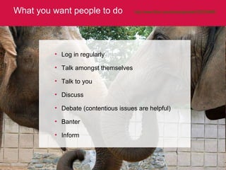 What you want people to do http://www.flickr.com/photos/ginable/325235488/   Log in regularly Talk amongst themselves Talk to you Discuss Debate (contentious issues are helpful) Banter Inform 