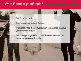 What if people go off topic? http://www.flickr.com/photos/floodkoff/2122644649/   Don’t be too strict  Encourage experimentation It's healthy for the conversation to develop in ways you couldn't predict Don't forget – you don't own the conversation just because you own the site 