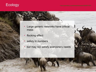 Ecology http://www.flickr.com/photos/brianscott/1382977476/   Large generic networks have critical mass flocking effect safety in numbers but may not satisfy everyone's needs 