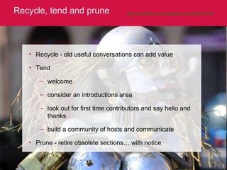 Recycle, tend and prune http://www.flickr.com/photos/jenny-pics/3403451061 Recycle - old useful conversations can add value Tend welcome consider an introductions area look out for first time contributors and say hello and thanks build a community of hosts and communicate Prune - retire obsolete sections… with notice 