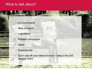 What to talk about? http://www.flickr.com/photos/hamed/512309138/   Current events New research Legislation Related campaigns Ideas Experiences Don’t use all your ideas at once – keep a list and stagger them 