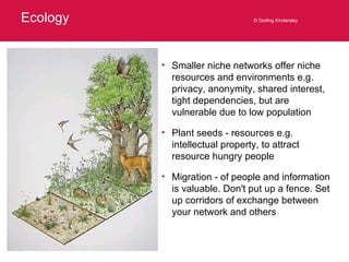 Ecology © Dorling Kindersley Smaller niche networks offer niche resources and environments e.g. privacy, anonymity, shared interest, tight dependencies, but are vulnerable due to low population Plant seeds - resources e.g. intellectual property, to attract resource hungry people Migration - of people and information is valuable. Don't put up a fence. Set up corridors of exchange between your network and others 