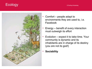 Ecology © Dorling Kindersley Comfort – people adapt to environments they are used to, i.e. Facebook Energy – benefit of every interaction must outweigh its effort Evolution – expect it to take time. Your community is dynamic and its inhabitants are in charge of its destiny (you are not its god!) Sociability 