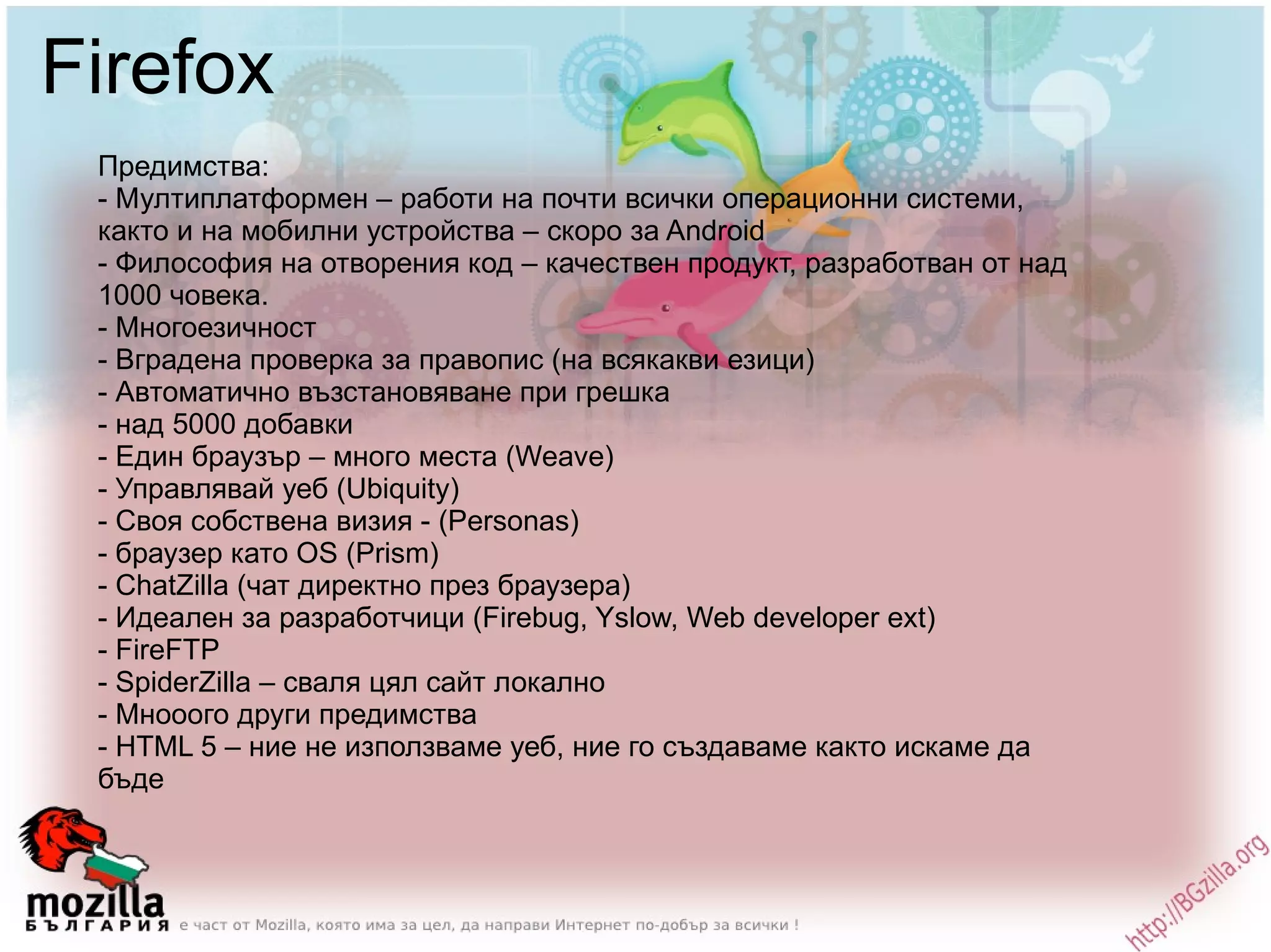 Firefox Предимства: - Мултиплатформен – работи на почти всички операционни системи, както и на мобилни устройства – скоро за Android - Философия на отворения код – качествен продукт, разработван от над 1000 човека. - Многоезичност  - Вградена проверка за правопис (на всякакви езици) - Автоматично възстановяване при грешка - над 5000 добавки - Eдин браузър – много места (Weave) - Управлявай уеб (Ubiquity) - Своя собствена визия - (Personas) - браузер като OS (Prism) - ChatZilla (чат директно през браузера) - Идеален за разработчици (Firebug, Yslow, Web developer ext) - FireFTP - SpiderZilla – сваля цял сайт локално - Мнооого други предимства - HTML 5 – ние не използваме уеб, ние го създаваме както искаме да бъде 