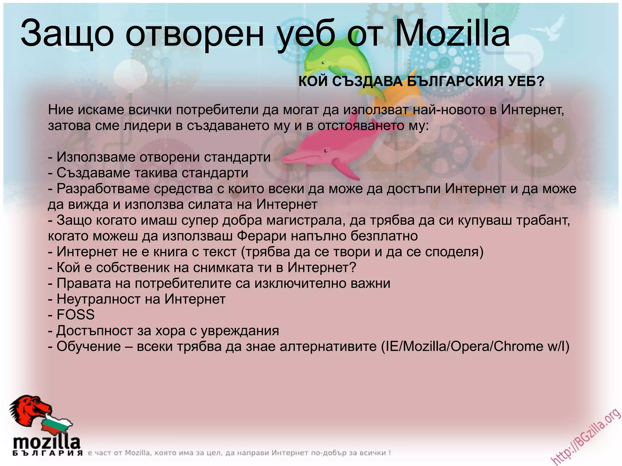 Защо отворен уеб от Mozilla Ние искаме всички потребители да могат да използват най-новото в Интернет, затова сме лидери в създаването му и в отстояването му: - Използваме отворени стандарти - Създаваме такива стандарти - Разработваме средства с които всеки да може да достъпи Интернет и да може да вижда и използва силата на Интернет - Защо когато имаш супер добра магистрала, да трябва да си купуваш трабант, когато можеш да използваш Ферари напълно безплатно - Интернет не е книга с текст (трябва да се твори и да се споделя) - Кой е собственик на снимката ти в Интернет? - Правата на потребителите са изключително важни - Неутралност на Интернет - FOSS - Достъпност за хора с увреждания - Обучение – всеки трябва да знае алтернативите (IE/Mozilla/Opera/Chrome w/l) КОЙ СЪЗДАВА БЪЛГАРСКИЯ УЕБ? 