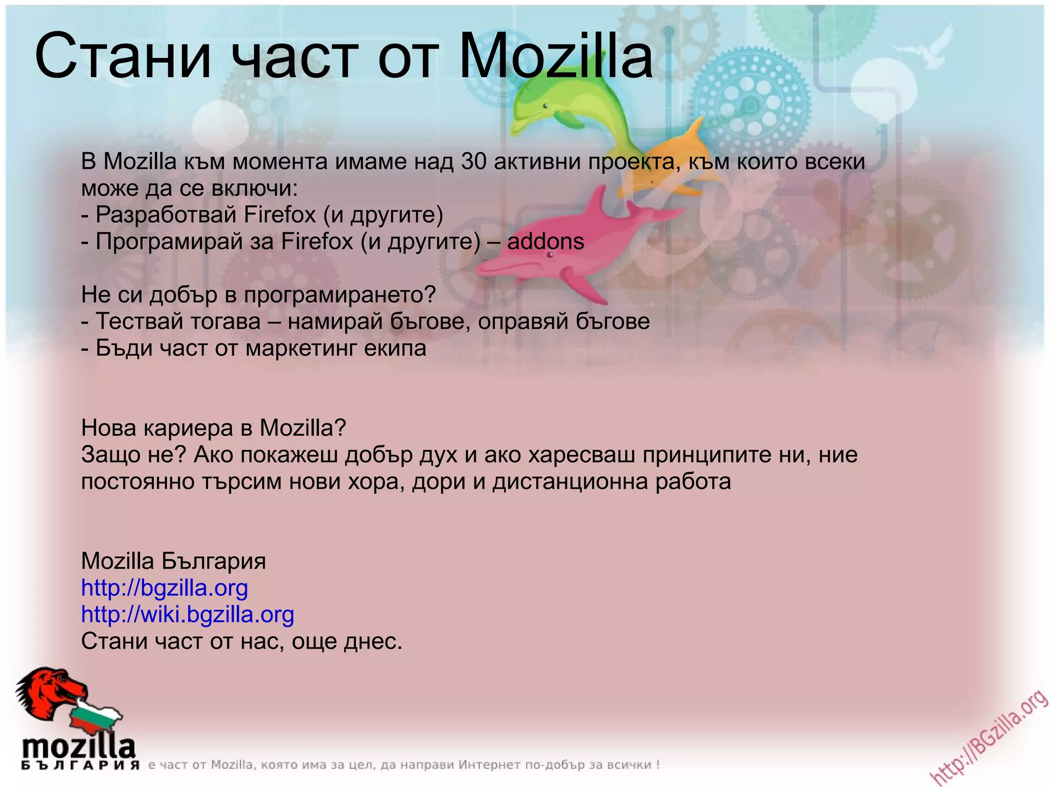 Стани част от Mozilla В Mozilla към момента имаме над 30 активни проекта, към които всеки може да се включи: - Разработвай Firefox (и другите) - Програмирай за Firefox (и другите) – addons Не си добър в програмирането? - Тествай тогава – намирай бъгове, оправяй бъгове - Бъди част от маркетинг екипа Нова кариера в Моzilla? Защо не? Ако покажеш добър дух и ако харесваш принципите ни, ние постоянно търсим нови хора, дори и дистанционна работа Mozilla България http://bgzilla.org http://wiki.bgzilla.org   Стани част от нас, още днес. 