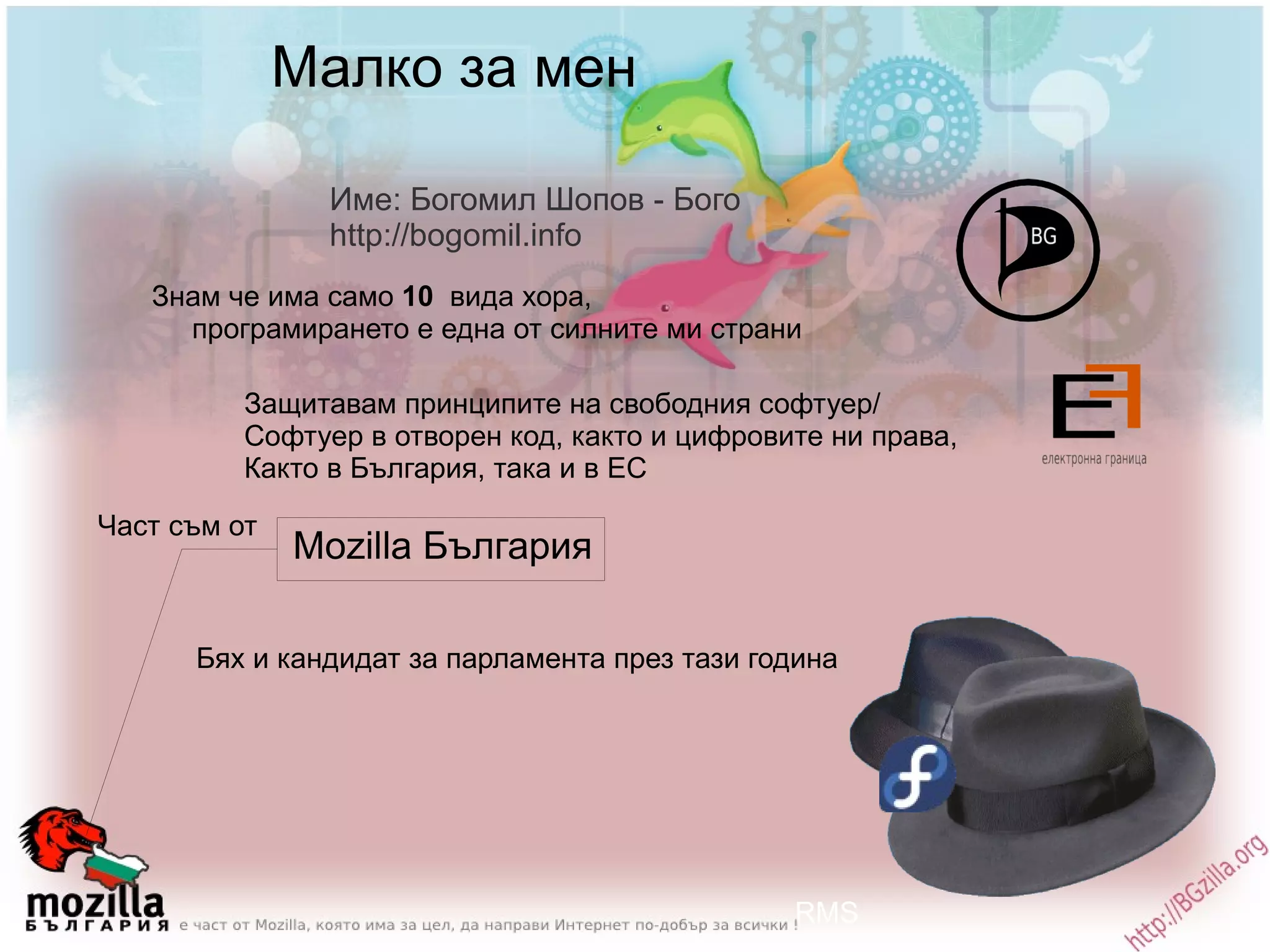 Малко за мен Име: Богомил Шопов - Бого http://bogomil.info Знам че има само  10   вида хора,  програмирането е една от силните ми страни Защитавам принципите на свободния софтуер/ Софтуер в отворен код, както и цифровите ни права,  Както в България, така и в ЕС Mozilla България Бях и кандидат за парламента през тази година RMS Част съм от 