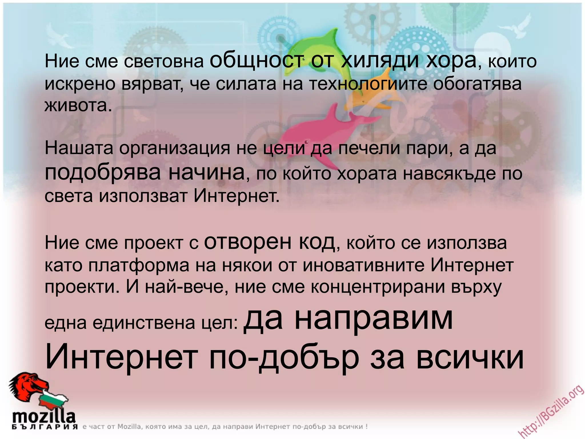 Ние сме световна  общност от хиляди хора , които искрено вярват, че силата на технологиите обогатява живота.  Нашата организация не цели да печели пари, а да  подобрява начина , по който хората навсякъде по света използват Интернет.  Ние сме проект с  отворен код , който се използва като платформа на някои от иновативните Интернет проекти. И най-вече, ние сме концентрирани върху една единствена цел:  да направим Интернет по-добър за всички 