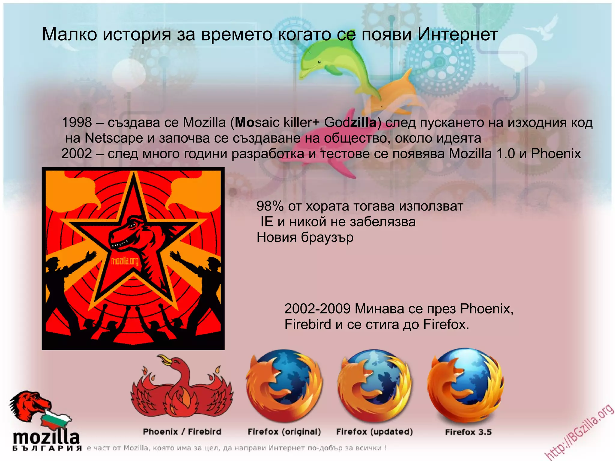 Малко история за времето когато се появи Интернет 1998 – създава се Мozilla ( Mo saic killer+ God zilla ) след пускането на изходния код на Netscape и започва се създаване на общество, около идеята 2002 – след много години разработка и тестове се появява Mozilla 1.0 и Phoenix 98% от хората тогава използват IE и никой не забелязва Новия браузър 2002-2009 Минава се през Phoenix,  Firebird и се стига до Firefox. 