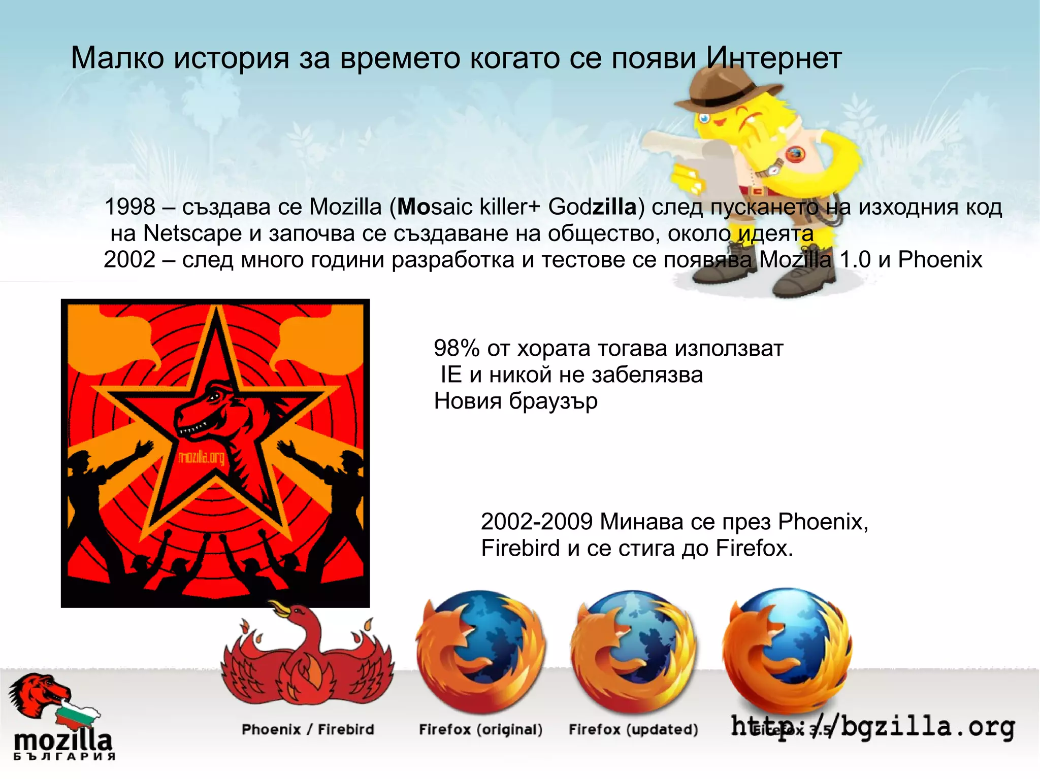 Малко история за времето когато се появи Интернет 1998 – създава се Мozilla ( Mo saic killer+ God zilla ) след пускането на изходния код на Netscape и започва се създаване на общество, около идеята 2002 – след много години разработка и тестове се появява Mozilla 1.0 и Phoenix 98% от хората тогава използват IE и никой не забелязва Новия браузър 2002-2009 Минава се през Phoenix,  Firebird и се стига до Firefox. 