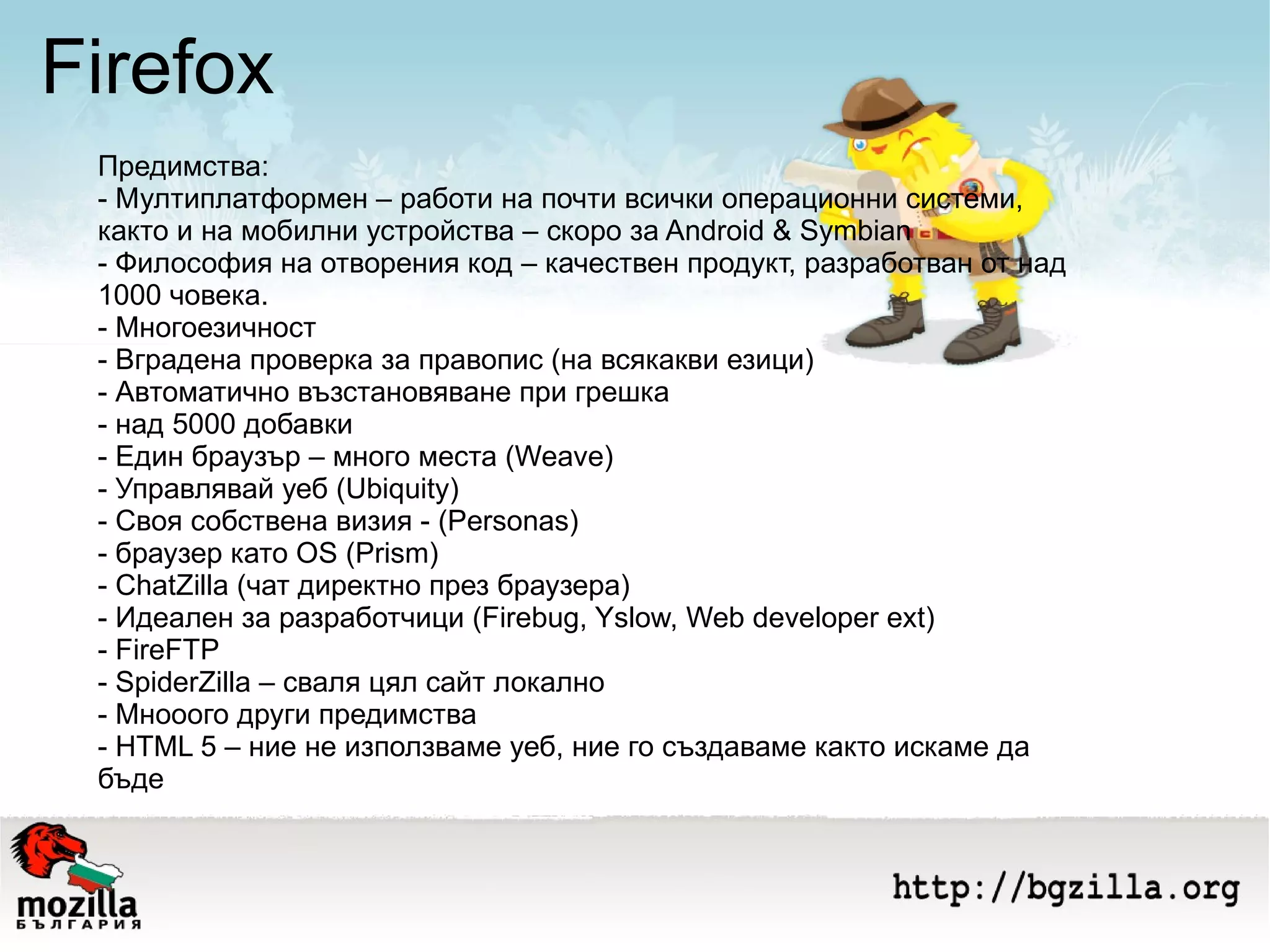 Firefox Предимства: - Мултиплатформен – работи на почти всички операционни системи, както и на мобилни устройства – скоро за Android & Symbian - Философия на отворения код – качествен продукт, разработван от над 1000 човека. - Многоезичност  - Вградена проверка за правопис (на всякакви езици) - Автоматично възстановяване при грешка - над 5000 добавки - Eдин браузър – много места (Weave) - Управлявай уеб (Ubiquity) - Своя собствена визия - (Personas) - браузер като OS (Prism) - ChatZilla (чат директно през браузера) - Идеален за разработчици (Firebug, Yslow, Web developer ext) - FireFTP - SpiderZilla – сваля цял сайт локално - Мнооого други предимства - HTML 5 – ние не използваме уеб, ние го създаваме както искаме да бъде 