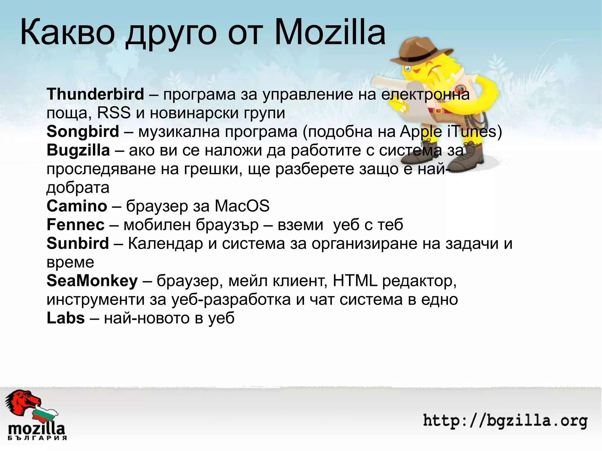 Какво друго от Mozilla Thunderbird  – програма за управление на електронна поща, RSS и новинарски групи Songbird  – музикална програма (подобна на Apple iTunes) Bugzilla  – ако ви се наложи да работите с система за проследяване на грешки, ще разберете защо е най-добрата Camino  – браузер за MacOS Fennec  – мобилен браузър – вземи  уеб с теб Sunbird  – Календар и система за организиране на задачи и време SeaMonkey  – браузер, мейл клиент, HTML редактор, инструменти за уеб-разработка и чат система в едно Labs  – най-новото в уеб 