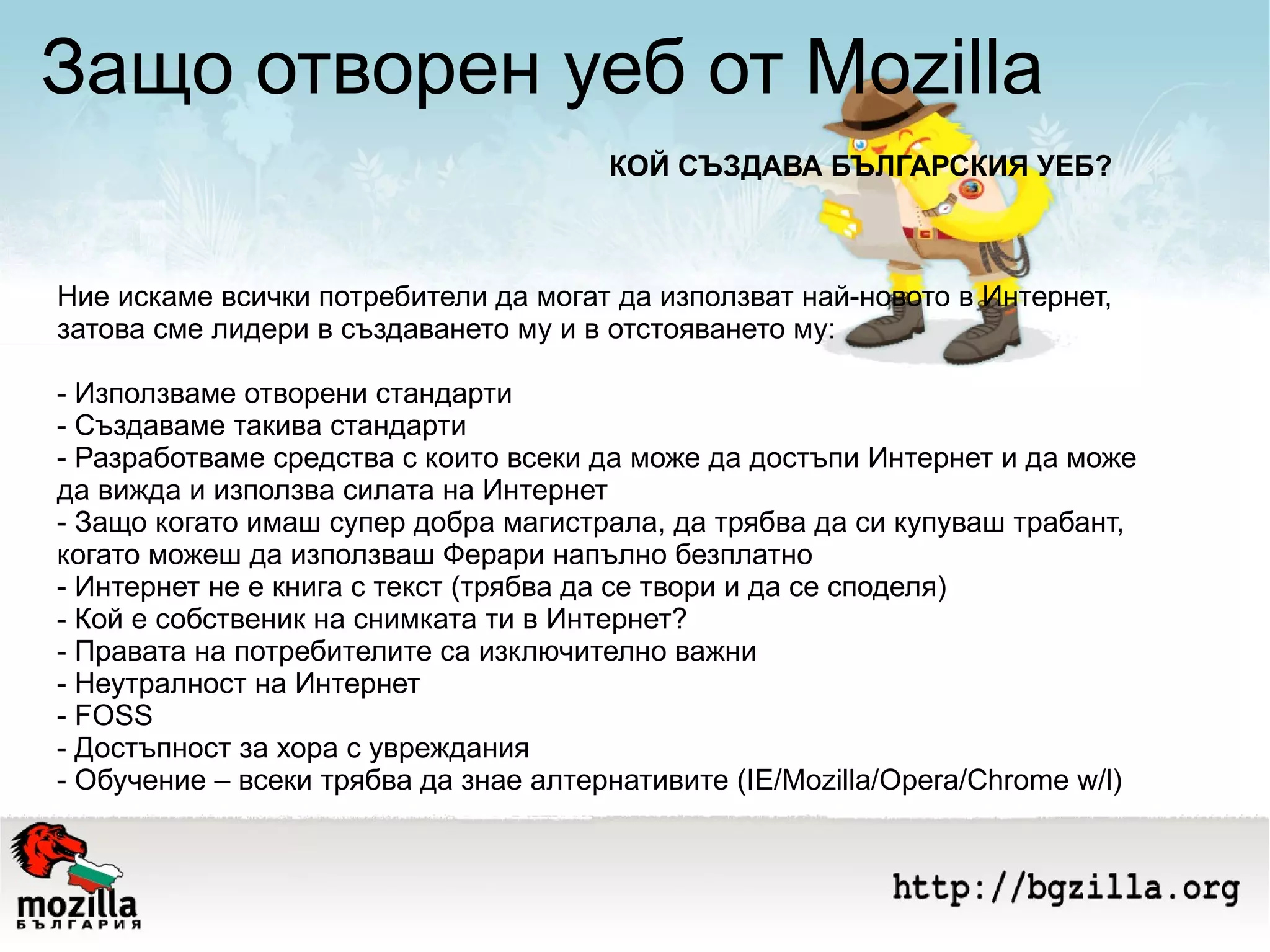 Защо отворен уеб от Mozilla Ние искаме всички потребители да могат да използват най-новото в Интернет, затова сме лидери в създаването му и в отстояването му: - Използваме отворени стандарти - Създаваме такива стандарти - Разработваме средства с които всеки да може да достъпи Интернет и да може да вижда и използва силата на Интернет - Защо когато имаш супер добра магистрала, да трябва да си купуваш трабант, когато можеш да използваш Ферари напълно безплатно - Интернет не е книга с текст (трябва да се твори и да се споделя) - Кой е собственик на снимката ти в Интернет? - Правата на потребителите са изключително важни - Неутралност на Интернет - FOSS - Достъпност за хора с увреждания - Обучение – всеки трябва да знае алтернативите (IE/Mozilla/Opera/Chrome w/l) КОЙ СЪЗДАВА БЪЛГАРСКИЯ УЕБ? 