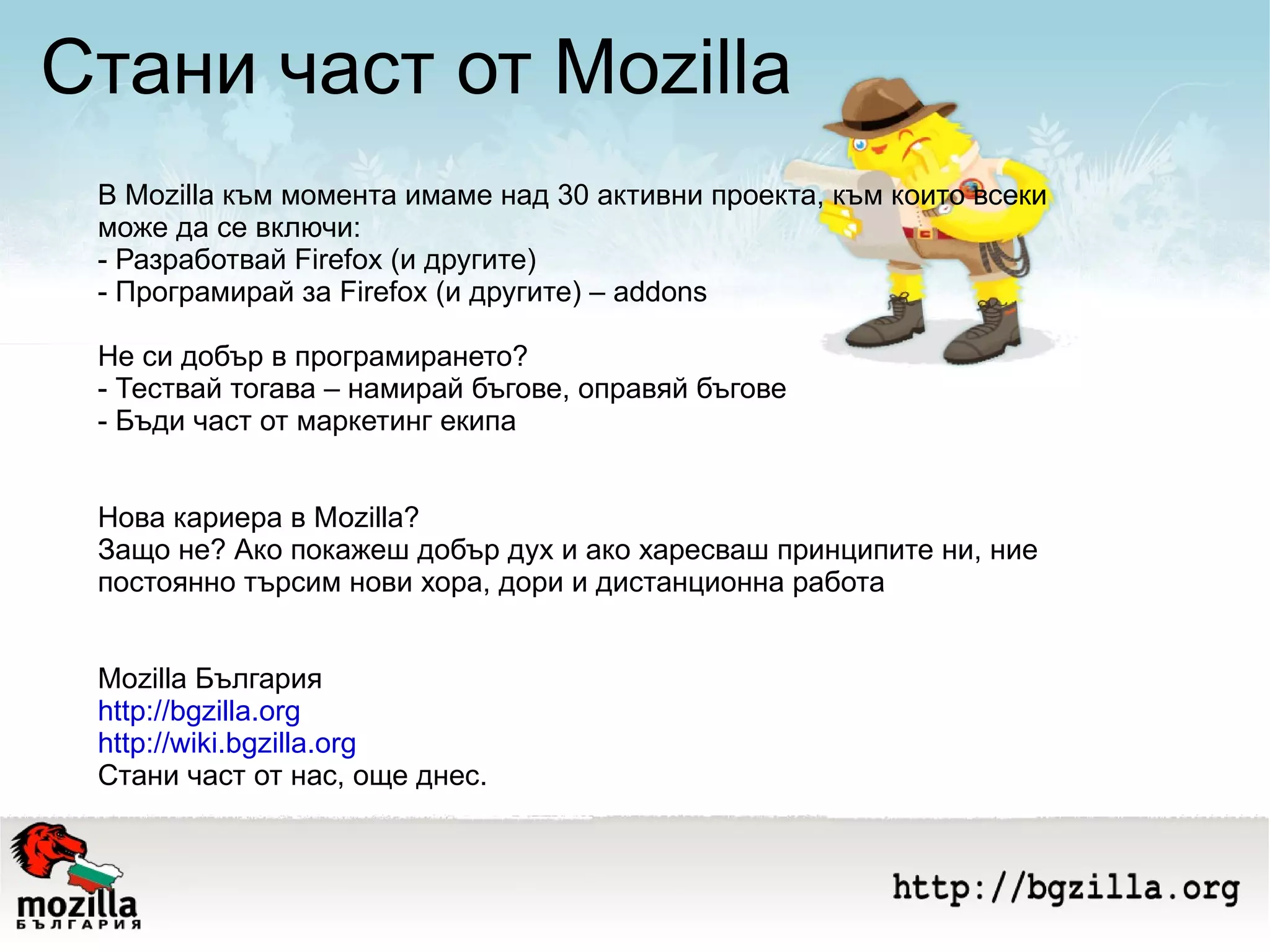 Стани част от Mozilla В Mozilla към момента имаме над 30 активни проекта, към които всеки може да се включи: - Разработвай Firefox (и другите) - Програмирай за Firefox (и другите) – addons Не си добър в програмирането? - Тествай тогава – намирай бъгове, оправяй бъгове - Бъди част от маркетинг екипа Нова кариера в Моzilla? Защо не? Ако покажеш добър дух и ако харесваш принципите ни, ние постоянно търсим нови хора, дори и дистанционна работа Mozilla България http://bgzilla.org http://wiki.bgzilla.org   Стани част от нас, още днес. 