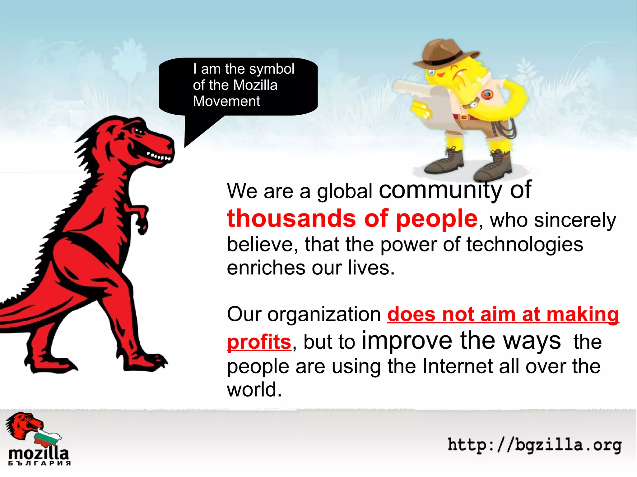 We are a global  community of  thousands of people , who sincerely believe, that the power of technologies enriches our lives.  Our organization  does not aim at making profits , but to  improve the ways   the people are using the Internet all over the  world.  I am the symbol of the Mozilla  Movement 
