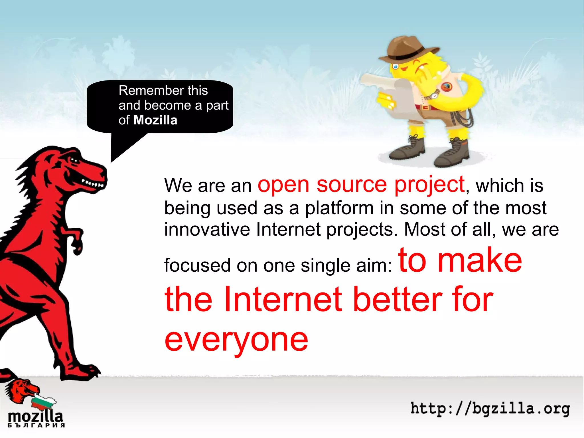 We are an  open source project , which is being used as a platform in some of the most innovative Internet projects. Most of all, we are focused on one single aim:  to make the Internet better for everyone Remember this  and become a part of  Mozilla 