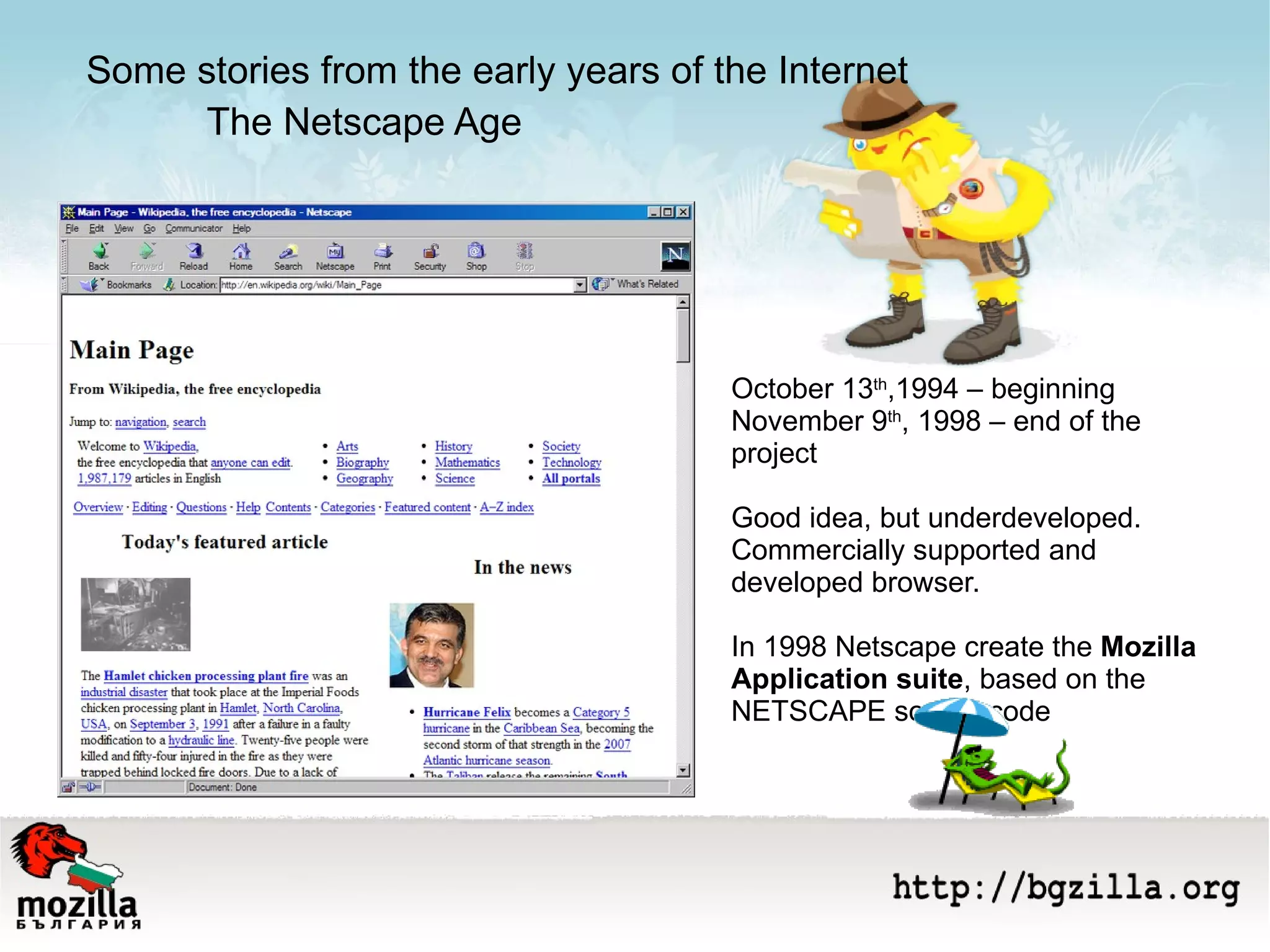 The Netscape Age October 13 th ,1994 – beginning  November 9 th , 1998 – end of the project Good idea, but underdeveloped. Commercially supported and developed browser.  In 1998 Netscape create the  Моzilla Application suite , based on the NETSCAPE source code Some stories from the early years of the Internet 