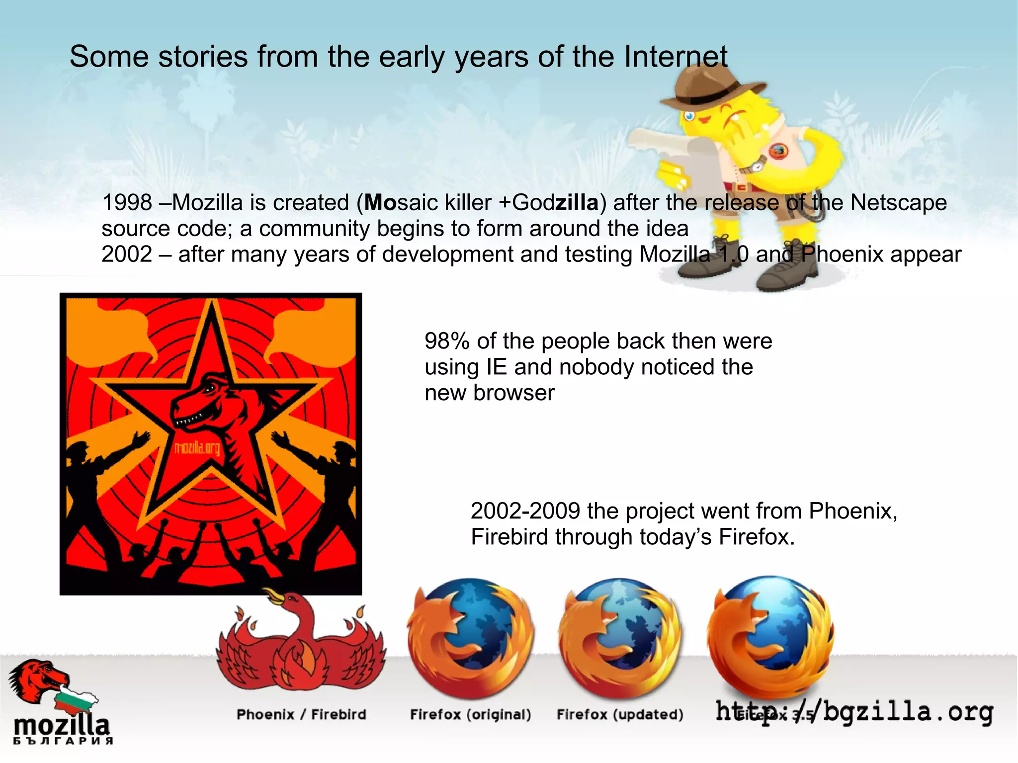 1998 –Мozilla is created ( Mo saic killer +God zilla ) after the release of the Netscape  source code; a community begins to form around the idea 2002 – after many years of development and testing Mozilla 1.0 and Phoenix appear 98% of the people back then were using IE and nobody noticed the  new browser 2002-2009 the project went from Phoenix,  Firebird through today’s Firefox. Some stories from the early years of the Internet 