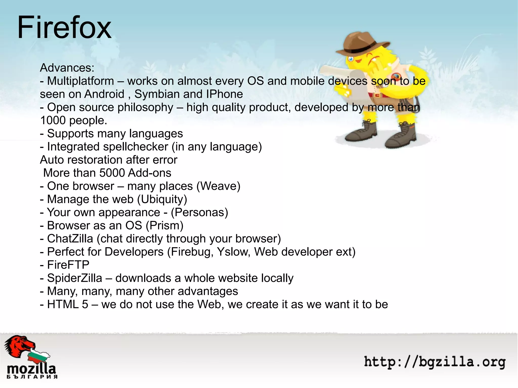 Firefox Advances: - Multiplatform – works on almost every OS and mobile devices soon to be seen on Android , Symbian and IPhone - Open source philosophy – high quality product, developed by more than 1000 people. - Supports many languages  - Integrated spellchecker (in any language) Auto restoration after error  More than 5000 Add-ons  - One browser – many places (Weave) - Manage the web (Ubiquity) - Your own appearance - (Personas) - Browser as an OS (Prism) - ChatZilla (chat directly through your browser) - Perfect for Developers (Firebug, Yslow, Web developer ext) - FireFTP - SpiderZilla – downloads a whole website locally  - Many, many, many other advantages  - HTML 5 – we do not use the Web, we create it as we want it to be 