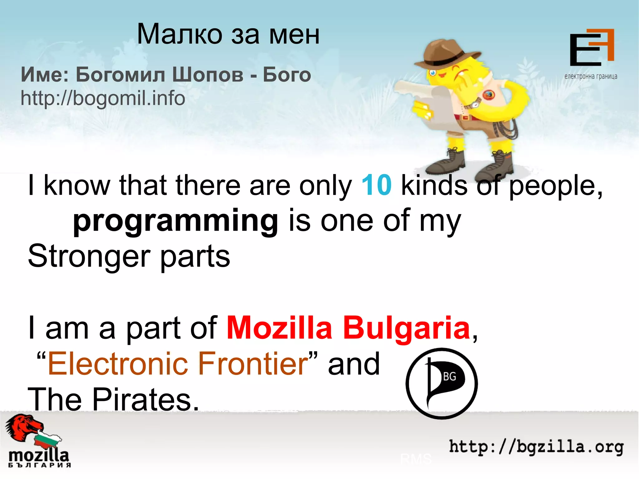 Малко за мен Име: Богомил Шопов - Бого http://bogomil.info I know that there are only  10  kinds of people ,  programming  is one of my  Stronger parts I am a part of  Моzilla Bulgaria , “ Electronic Frontier ” and The Pirates. RMS 