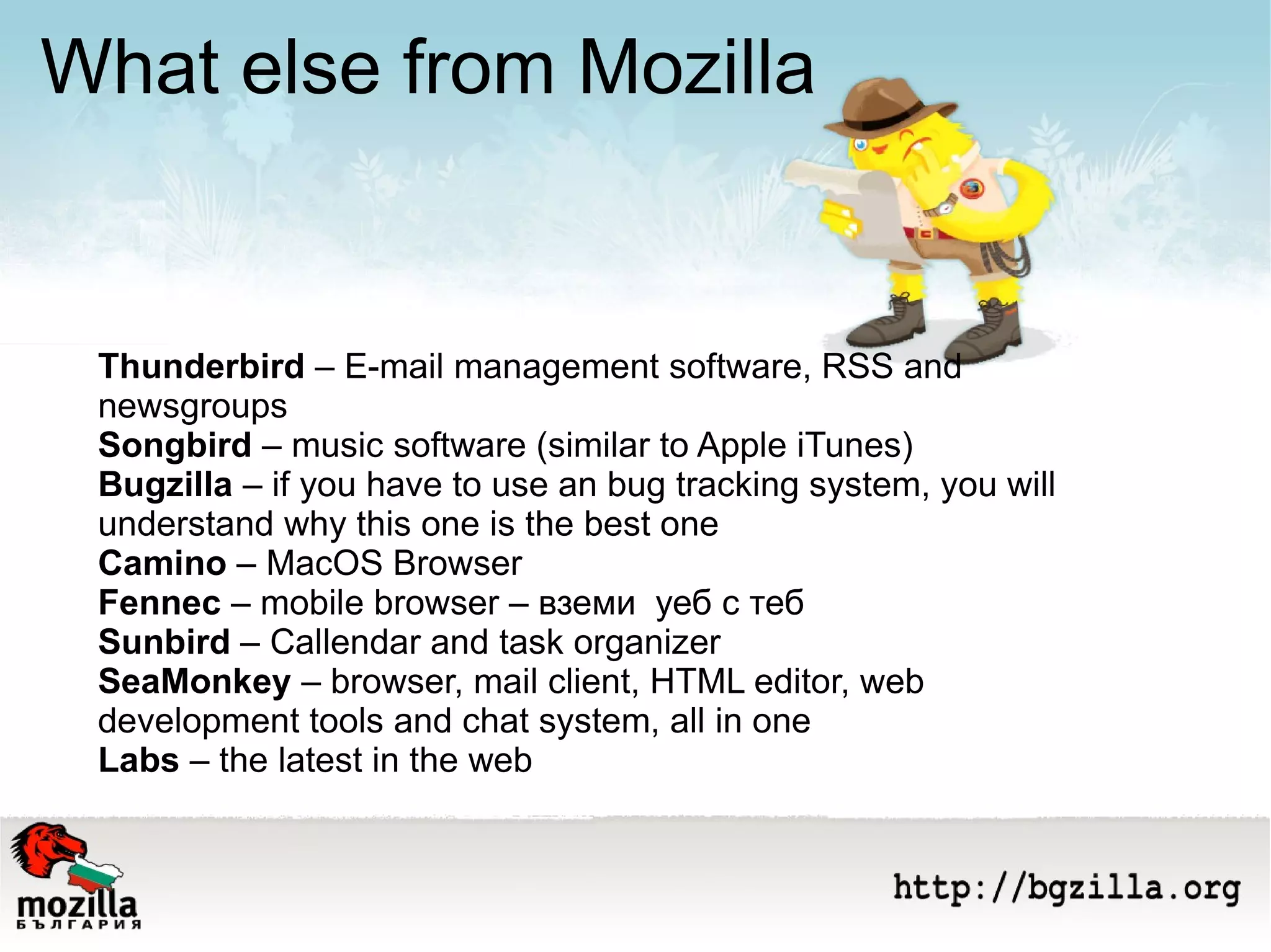 What else from Mozilla Thunderbird  – E-mail management software, RSS and newsgroups Songbird  – music software (similar to Apple iTunes) Bugzilla  – if you have to use an bug tracking system, you will understand why this one is the best one Camino  – MacOS Browser Fennec  – mobile browser – вземи  уеб с теб Sunbird  – Callendar and task organizer SeaMonkey  – browser, mail client, HTML editor, web development tools and chat system, all in one Labs  – the latest in the web 