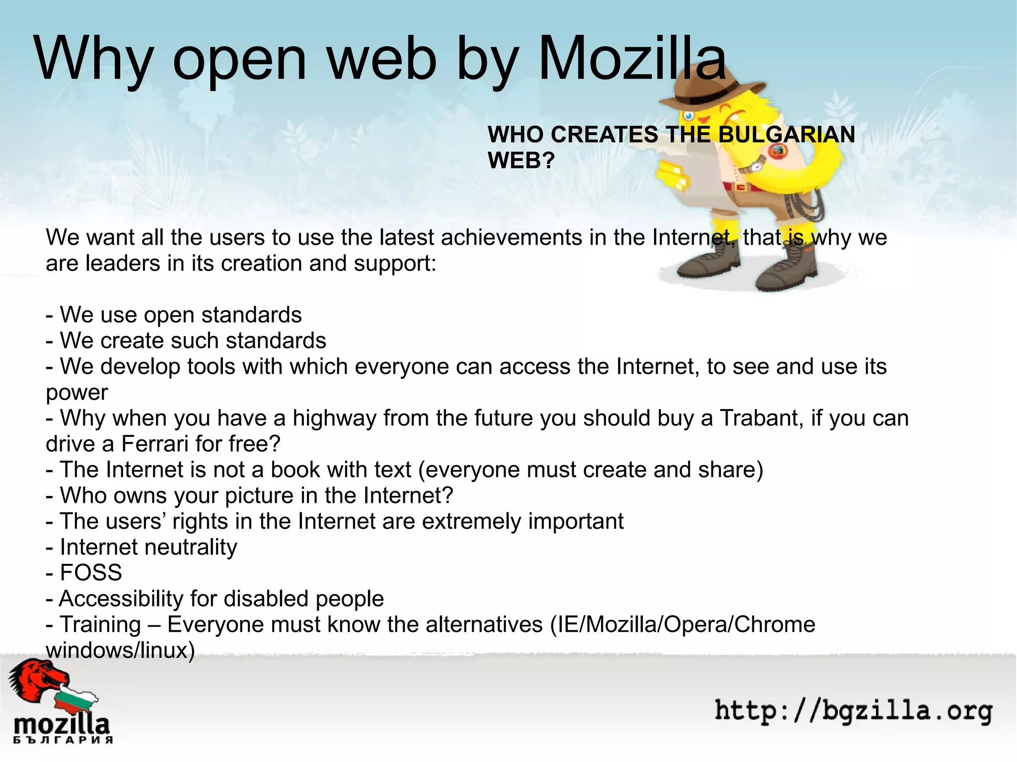 We want all the users to use the latest achievements in the Internet, that is why we are leaders in its creation and support: - We use open standards - We create such standards - We develop tools with which everyone can access the Internet, to see and use its power - Why when you have a highway from the future you should buy a Trabant, if you can drive a Ferrari for free?  - The Internet is not a book with text (everyone must create and share) - Who owns your picture in the Internet? - The users’ rights in the Internet are extremely important - Internet neutrality  - FOSS - Accessibility for disabled people - Training – Everyone must know the alternatives (IE/Mozilla/Opera/Chrome windows/linux) Why open web by Mozilla WHO CREATES THE BULGARIAN WEB? 