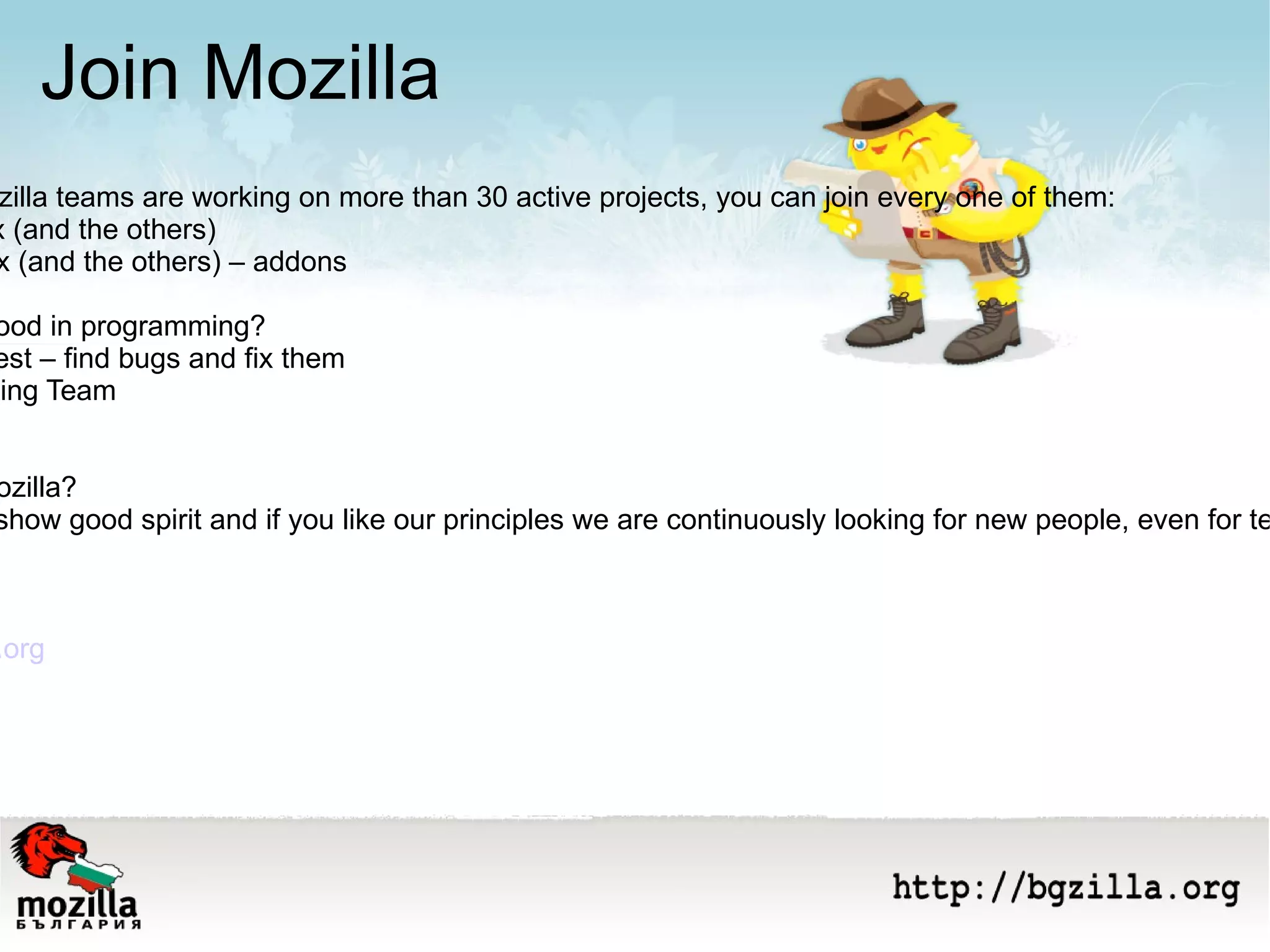 Join Mozilla Currently the Mozilla teams are working on more than 30 active projects, you can join every one of them: - Develop Firefox (and the others) - Program Firefox (and the others) – addons You are not so good in programming? - Then you can test – find bugs and fix them - Join the Marketing Team New career in Моzilla? Why not? If you show good spirit and if you like our principles we are continuously looking for new people, even for teleworking Mozilla Bulgaria http:// bgzilla.org http://wiki.bgzilla.org   Join us today! 