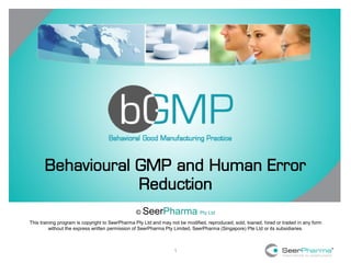 1
Behavioural GMP and Human Error
Reduction
© SeerPharma Pty Ltd
This training program is copyright to SeerPharma Pty Ltd and may not be modified, reproduced, sold, loaned, hired or traded in any form
without the express written permission of SeerPharma Pty Limited, SeerPharma (Singapore) Pte Ltd or its subsidiaries.
 