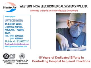 Ema
15 Years of Dedicated Efforts in
Controlling Hospital Acquired Infections
Marketing Agents
34, Bidhan Sarani
(Jogmaya Market),
KOLKATA – 700006
INDIA
Tele.: (033) 22413336 /
(033) 32964411
Mobile: +91 9339333337
Email: uptechindia@gmail.com
www.uptechindiaonline.com
 