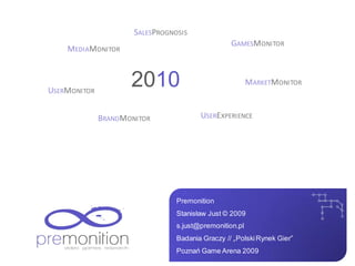 SALESPROGNOSIS
                                                  GAMESMONITOR
    MEDIAMONITOR



USERMONITOR
                     2010                                MARKETMONITOR



              BRANDMONITOR              USEREXPERIENCE




                                 Premonition
                                 Stanisław Just © 2009
                                 s.just@premonition.pl
                                 Badania Graczy // „Polski Rynek Gier”
                                 Poznań Game Arena 2009
 