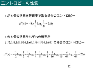 12
エントロピーの性質
bitxH 2
64
1
log
64
4
16
1
log
16
1
8
1
log
8
1
4
1
log
4
1
2
1
log
2
1
][ 22222 =−−−−−=
x の 8 個の状態それぞれの確率が
{1/2,1/4,1/8,1/16,1/64,1/64,1/64,1/64} の場合のエントロピー
bitxH 3
8
1
log
8
1
8][ 2 =×−=
x が 8 個の状態を等確率で取る場合のエントロピー
 