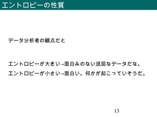 13
エントロピーの性質
データ分析者の観点だと
エントロピーが大きい→面白みのない退屈なデータだな。
エントロピーが小さい→面白い。何かが起こっていそうだ。
 