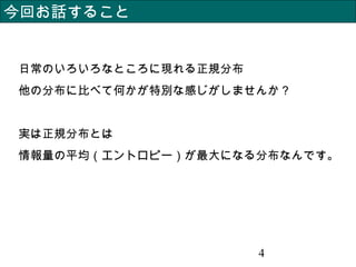 4
今回お話すること
日常のいろいろなところに現れる正規分布
他の分布に比べて何かが特別な感じがしませんか？
実は正規分布とは
情報量の平均（エントロピー）が最大になる分布なんです。
 