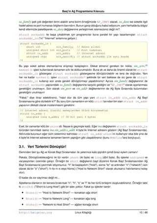 Beej’in Ag Programlama Kılavuzu
                                                  ˘


sa_family pek çok degerden birini alabilir ama bizim örnegimizde AF_INET olacak. sa_data ise soketle ilgili
                    ˘                                    ˘
hedef adres ve port numarası bilgilerini barındırır. Bunun garip oldugunu kabul ediyorum, yani herhalde bu bilgiyi
                                                                     ˘
kendi ellerinizle paketleyerek sa_data degi¸ kenine yerle¸ tirmek istemezsiniz degil mi?
                                           ˘s              s                       ˘
struct sockaddr ile ba¸ a çıkabilmek için programcılar buna paralel bir yapı tasarlamı¸ lar: struct
                          s                                                           s
sockaddr_in ("in" "Internet" anlamına geliyor.)
struct sockaddr_in {
    short int                      sin_family;         //   Adres ailesi
    unsigned short int             sin_port;           //   Port numarası
    struct in_addr                 sin_addr;           //   Internet adresi
    unsigned char                  sin_zero[8];        //   struct sockaddr ile aynı boyda
};

Bu yapı soket adresi elemanlarına eri¸ meyi kolayla¸ tırır. Dikkat etmeniz gereken bir nokta: sin_zero,(2)
                                      s                s
memset() i¸ levi kullanılarak tamamen sıfır ile doldurulmalıdır. Buna ek ve daha da önemli olarak bir struct
              s
sockaddr_in göstergesi struct sockaddr göstergesine dönü¸ türülebilir ve tersi de dogrudur. Yani
                                                                        s                         ˘
her ne kadar socket() i¸ levi struct sockaddr* seklinde bir veri beklese de siz gene de struct
                            s                             ¸
sockaddr_in kullanıp son anda gerekli dönü¸ türmeyi yapabilirsiniz! Ayrıca sin_family degi¸ keninin de
                                                  s                                             ˘s
struct sockaddr yapısındaki sa_family degi¸ kenine kar¸ ılık geldigini ve "AF_INET" olarak ayarlanması
                                                 ˘s           s         ˘
gerektigini unutmayın. Son olarak sin_port ve sin_addr degikenlerinin de Ag Byte Sırasında bulunmaları
       ˘                                                       ˘                ˘
gerektigini unutmayın!
       ˘
"Fakat," diye itiraz edebilirsiniz, "nasıl olur da tüm yapı yani struct in_addr sin_addr Ag Bayt    ˘
Sıralamasına göre dizilebilir ki?" Bu soru tüm zamanların en kötü union’larından biri olan struct in_addr
yapısının dikkatli olarak incelenmesini gerektirir:
// Internet adresi (tarihi sebeplerden ötürü korunmakta)
struct in_addr {
    unsigned long s_addr; // 32–bit yani 4 bytes
};

Evet, bir zamanlar kötü bir union idi. Neyse ki geçmi¸ te kaldı. Eger ina degi¸ kenini struct sockaddr_in
                                                     s            ˘          ˘s
türünden tanımladı iseniz ina.sin_addr.s_addr 4 byte’lık Internet adresini gösterir (Ag Bayt Sıralamasında).
                                                                                         ˘
Aklınızda bulunsun eger sizin sisteminiz kahrolası struct in_addr union’ını kullanıyor olsa bile yine de
                       ˘
4 byte’lık Internet adresine tamamen benim yaptıgım gibi ula¸ abilirsiniz (bunu #define’lara borçluyuz).
                                                  ˘           s


3.1. Veri Türlerini Dönüstür!
                        ¸
Deminden beri su Ag ve Konak Bayt Sıralamaları ile yeterince kafa si¸ irdim simdi biraz eylem zamanı!
              ¸   ˘                                               ¸s        ¸
Pekala. Dönü¸ türebileceginiz iki tür vardır: short (iki byte) ve long (dört byte). Bu i¸ levler unsigned ve
               s           ˘                                                               s
varyasyonları üzerinde çalı¸ ır. Örnegin bir short degi¸ kenin bayt düzenini Konak Bayt Sıralamasından Ag
                              s        ˘                ˘s                                                      ˘
Bayt Sıralamasına çevirmek istiyorsunuz. "h" ile ba¸ layalım ("host"), sonra "to" ve ardından "n" ("network") son
                                                     s
olarak da bir "s" ("short"): h–to–n–s veya htons() ("Host to Network Short" olarak okursanız hatırlamanız kolay
olur).
O kadar da zor sayılmaz degil mi...
                          ˘
Aptallarca olanlarını bir kenara bırakırsak "n", "h", "s" ve "l" ile her türlü birle¸ imi olu¸ turabilirsiniz. Örnegin tabii
                                                                                    s        s                     ˘
ki stolh() ("Short to Long Host") gibi bir i¸ lev yoktur. Fakat su i¸ levler vardır:
                                              s                      ¸ s

  •   htons() –– "Host to Network Short" –– konaktan aga short
                                                      ˘

  •   htonl() –– "Host to Network Long" –– konaktan aga long
                                                     ˘

  •   ntohs() –– "Network to Host Short" –– agdan konaga short
                                             ˘        ˘

http://belgeler.org                                   Linux Kitaplıgı
                                                                   ˘                                                10 / 48
 