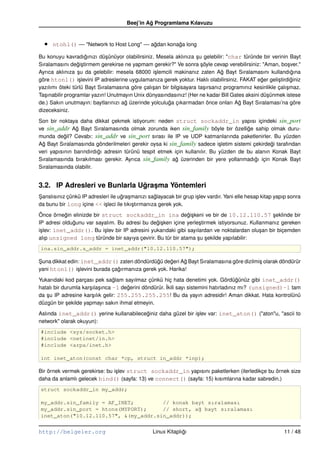 Beej’in Ag Programlama Kılavuzu
                                               ˘



  •   ntohl() –– "Network to Host Long" –– agdan konaga long
                                            ˘        ˘

Bu konuyu kavradıgınızı dü¸ ünüyor olabilirsiniz. Mesela aklınıza su gelebilir: "char türünde bir verinin Bayt
                     ˘        s                                     ¸
Sıralamasını degi¸ tirmem gerekirse ne yapmam gerekir?" Ve sonra söyle cevap verebilirsiniz: "Aman, bo¸ ver."
                  ˘s                                                  ¸                                     s
Ayrıca aklınıza su da gelebilir: mesela 68000 i¸ lemcili makinanız zaten Ag Bayt Sıralamasını kullandıgına
                  ¸                              s                              ˘                             ˘
göre htonl() i¸ levini IP adreslerine uygulamanıza gerek yoktur. Haklı olabilirsiniz. FAKAT eger geli¸ tirdiginiz
                   s                                                                            ˘       s     ˘
yazılımı öteki türlü Bayt Sıralamasına göre çalı¸ an bir bilgisayara ta¸ ırsanız programınız kesinlikle çalı¸ maz.
                                                s                       s                                   s
Ta¸ ınabilir programlar yazın! Unutmayın Unix dünyasındasınız! (Her ne kadar Bill Gates aksini dü¸ ünmek istese
   s                                                                                              s
de.) Sakın unutmayın: baytlarınızı ag üzerinde yolculuga çıkarmadan önce onları Ag Bayt Sıralaması’na göre
                                     ˘                  ˘                              ˘
dizeceksiniz.
Son bir noktaya daha dikkat çekmek istiyorum: neden struct sockaddr_in yapısı içindeki sin_port
ve sin_addr Ag Bayt Sıralamasında olmak zorunda iken sin_family böyle bir özellige sahip olmak duru-
                ˘                                                                     ˘
munda degil? Cevabı: sin_addr ve sin_port sırası ile IP ve UDP katmanlarında paketlenirler. Bu yüzden
           ˘
Ag Bayt Sıralamasında gönderilmeleri gerekir oysa ki sin_family sadece i¸ letim sistemi çekirdegi tarafından
  ˘                                                                         s                   ˘
veri yapısının barındırdıgı adresin türünü tespit etmek için kullanılır. Bu yüzden de bu alanın Konak Bayt
                         ˘
Sıralamasında bırakılması gerekir. Ayrıca sin_family ag üzerinden bir yere yollanmadıgı için Konak Bayt
                                                         ˘                               ˘
Sıralamasında olabilir.


3.2. IP Adresleri ve Bunlarla Ugrasma Yöntemleri
                               ˘ ¸
Sanslısınız çünkü IP adresleri ile ugra¸ manızı saglayacak bir grup i¸ lev vardır. Yani elle hesap kitap yapıp sonra
¸                                   ˘ s             ˘                s
da bunu bir long içine << i¸ leci ile tıkı¸ tırmanıza gerek yok.
                            s             s
Önce örnegin elinizde bir struct sockaddr_in ina degi¸ keni ve bir de 10.12.110.57 seklinde bir
            ˘                                                  ˘s                                  ¸
IP adresi oldugunu var sayalım. Bu adresi bu degi¸ ken içine yerle¸ tirmek istiyorsunuz. Kullanmanız gereken
              ˘                                  ˘s                 s
i¸ lev: inet_addr(). Bu i¸ lev bir IP adresini yukarıdaki gibi sayılardan ve noktalardan olu¸ an bir biçemden
 s                         s                                                                 s
alıp unsigned long türünde bir sayıya çevirir. Bu tür bir atama su sekilde yapılabilir:
                                                                   ¸ ¸
ina.sin_addr.s_addr = inet_addr("10.12.110.57");

Suna dikkat edin: inet_addr() zaten döndürdügü degeri Ag Bayt Sıralamasına göre dizilmi¸ olarak döndürür
¸                                               ˘    ˘     ˘                           s
yani htonl() i¸ levini burada çagırmanıza gerek yok. Harika!
                s               ˘
Yukarıdaki kod parçası pek saglam sayılmaz çünkü hiç hata denetimi yok. Gördügünüz gibi inet_addr()
                                  ˘                                                      ˘
                      s s              ˘                ˙kili sayı sistemini hatırladınız mı? (unsigned)–1 tam
hatalı bir durumla kar¸ ıla¸ ınca –1 degerini döndürür. I
da su IP adresine kar¸ ılık gelir: 255.255.255.255! Bu da yayın adresidir! Aman dikkat. Hata kontrolünü
   ¸                   s
düzgün bir sekilde yapmayı sakın ihmal etmeyin.
             ¸
Aslında inet_addr() yerine kullanabileceginiz daha güzel bir i¸ lev var: inet_aton() ("aton"u, "ascii to
                                        ˘                     s
network" olarak okuyun):
#include <sys/socket.h>
#include <netinet/in.h>
#include <arpa/inet.h>

int inet_aton(const char *cp, struct in_addr *inp);

Bir örnek vermek gerekirse: bu i¸ lev struct sockaddr_in yapısını paketlerken (ilerledikçe bu örnek size
                                s
daha da anlamlı gelecek bind() (sayfa: 13) ve connect() (sayfa: 15) kısımlarına kadar sabredin.)
struct sockaddr_in my_addr;

my_addr.sin_family = AF_INET;         // konak bayt sıralaması
my_addr.sin_port = htons(MYPORT);     // short, a˘ bayt sıralaması
                                                 g
inet_aton("10.12.110.57", &(my_addr.sin_addr));


http://belgeler.org                               Linux Kitaplıgı
                                                               ˘                                            11 / 48
 