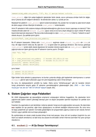 Beej’in Ag Programlama Kılavuzu
                                                    ˘


   memset(&(my_addr.sin_zero), ’0’, 8); // geriye kalanı sıfırla

   inet_aton(), diger tüm soket–baglantılı i¸ levlerden farklı olarak, sorun çıkmazsa sıfırdan farklı bir deger,
                  ˘               ˘         s                                                               ˘
   sorun çıkarsa da sıfır degerini döndürür. Ve döndürülen adres inp içinde yer alır.
                            ˘
   Maalesef her platform inet_aton() i¸ levini kullanmamaktadır. Bu yüzden her ne kadar bu i¸ levi tercih etsek
                                           s                                                s
   de daha yaygın olması itibariyle örneklerde inet_addr() kullanılacaktır.
   Artık IP adreslerini ikilik sisteme kolayca dönü¸ türebileceginize göre bunun tersini yapmaya ne dersiniz? Yani
                                                   s           ˘
   mesela elinizde zaten bir struct in_addr yapısı varsa ve siz bunu alı¸ ık oldugunuz sayılı noktalı IP adresi
                                                                              s        ˘
   biçeminde basmak istiyorsanız? Bu durumda kullanacagımız i¸ lev: inet_ntoa() ("ntoa"yı "network to ascii"
                                                             ˘      s
   olarak okuyun). Su sekilde i¸ inizi görür:
                    ¸ ¸            s
   printf("%s", inet_ntoa(ina.sin_addr));

   Bu IP adresini basacaktır. Dikkat edin: inet_ntoa() argüman olarak struct in_addr alır long al-
   maz. Bir diger önemli nokta da: Bu i¸ lev bir char’a i¸ aret eden bir gösterge döndürür. Söz konusu gösterge
                ˘                        s                s
   inet_ntoa() içinde statik olarak depolanan bir karakter dizisine i¸ aret eder ve inet_ntoa() i¸ levini her
                                                                          s                           s
   çagırı¸ ınızda son i¸ lem görmü¸ olan IP adresinin üzerine yazılır. Örnegin:
     ˘ s               s          s                                         ˘
   char *a1, *a2;
   .
   .
   a1 = inet_ntoa(ina1.sin_addr);                  // burada 192.168.4.14 var
   a2 = inet_ntoa(ina2.sin_addr);                  // burada 10.12.110.57 var
   printf("1. adres: %sn",a1);
   printf("2. adres: %sn",a2);

   sunu basar:
   ¸
   1. adres: 10.12.110.57
   2. adres: 10.12.110.57

   Eger birden fazla adresle i¸ yapıyorsanız ve bunları yukarıda oldugu gibi kaybetmek istemiyorsanız o zaman
    ˘                         s                                      ˘
   strcpy() gibi bir i¸ lev kullanarak uygun bir yere kopyalamayı sakın ihmal etmeyin.
                       s
   Bu konu ile söyleyeceklerim simdilik bu kadar. Daha sonra "whitehouse.gov" gibi bir karakter dizisini
                                  ¸
   hangi yöntemlerle kar¸ ılık gelen IP adresine çevirebileceginizi gösterecegim (bkz. DNS –– Sen "white-
                         s                                    ˘              ˘
   house.gov" de, ben de "198.137.240.92" diyeyim (sayfa: 20)).


4. Sistem Çagrıları veya Felaketleri
            ˘
   Bir UNIX bilgisayardaki ag i¸ levselligine eri¸ menizi anlatacagım bölüme ho¸ geldiniz. Bu i¸ levlerden birini
                               ˘ s        ˘      s                 ˘                s               s
   çagırdınızda i¸ letim sistemi çekirdegi devreye girer ve dü¸ ük seviyedeki i¸ lemleri büyüleyici bir sekilde sizin
      ˘           s                     ˘                     s                s                        ¸
   için halleder.
   ˙nsanların bu a¸ amada en çok takıldıkları nokta bu i¸ levleri hangi sıra ile çagıracakları sorusudur. Bu bakımdan
   I                s                                       s                       ˘
   man sayfaları bir i¸ e yaramaz, eger biraz ugra¸ tıysanız ne demek istedigimi biliyorsunuzdur. Bu zorlu konu
                      s                  ˘         ˘ s                             ˘
   ile ba¸ a çıkabilmek için i¸ levleri normalde geli¸ tirdiginiz bir programdaki çagrılı¸ sıralarına tam olarak (hemen
         s                    s                      s      ˘                         ˘ s
   hemen) uygun sekilde size sunmaya çalı¸ acagım.
                    ¸                          s    ˘
   Bu açıklamalara ek olarak orada burada birkaç örnek kod parçası, biraz süt artı kurabiye (üzgünüm bu son
   ikisini siz tedarik etmelisiniz) ve tabii biraz da cesaret ile elinizdeki verileri Internet üzerinden her yere ı¸ ınlıyor
                                                                                                                   s
   olacaksınız.


   4.1. socket() –– Al Su Dosya Tanımlayıcıyı!
                       ¸

   http://belgeler.org                                 Linux Kitaplıgı
                                                                    ˘                                               12 / 48
 