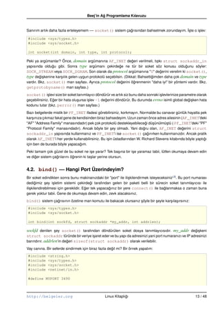 Beej’in Ag Programlama Kılavuzu
                                               ˘


Sanırım artık daha fazla erteleyemem –– socket() sistem çagrısından bahsetmek zorundayım. ˙ste o i¸ lev:
                                                          ˘                               I¸      s

#include <sys/types.h>
#include <sys/socket.h>

int socket(int domain, int type, int protocol);

Peki ya argümanlar? Önce, domain argümanına AF_INET degeri verilmeli, tıpkı struct sockaddr_in
                                                                   ˘
yapısında oldugu gibi. Sonra type argümanı çekirdege ne tür bir soket söz konusu oldugunu söyler:
                ˘                                          ˘                                     ˘
SOCK_STREAM veya SOCK_DGRAM. Son olarak da protocol argümanına "0" degerini verelim ki socket(),
                                                                                   ˘
type degi¸ kenine kar¸ ılık gelen uygun protokolü seçebilsin. (Dikkat: Bahsettigimden daha çok domain ve type
         ˘s          s                                                         ˘
vardır. Bkz. socket() man sayfası. Ayrıca protocol degerini ögrenmenin "daha iyi" bir yöntemi vardır. Bkz.
                                                             ˘       ˘
getprotobyname() man sayfası.)
socket() i¸ levi size bir soket tanımlayıcı döndürür ve artık siz bunu daha sonraki i¸ levlerinize parametre olarak
              s                                                                      s
geçebilirsiniz. Eger bir hata olu¸ ursa i¸ lev –1 degerini döndürür. Bu durumda errno isimli global degi¸ ken hata
                 ˘               s       s          ˘                                                   ˘s
kodunu tutar (bkz. perror() man sayfası.)

Bazı belgelerde mistik bir PF_INET ifadesi görebilirsiniz, korkmayın. Normalde bu canavar günlük hayatta pek
kar¸ ınıza çıkmaz fakat gene de kendisinden biraz bahsedeyim. Uzun zaman önce adres ailesinin (AF_INET’deki
    s
"AF" "Address Family" manasındadır) pek çok protokolü destekleyebilecegi dü¸ ünülmü¸ tü ( PF_INET’deki "PF"
                                                                           ˘   s      s
"Protocol Family" manasındadır). Ancak böyle bir sey olmadı. Yani dogru olan, AF_INET degerini struct
                                                     ¸                   ˘                      ˘
sockaddr_in yapısında kullanmanız ve PF_INET’i ise socket() çagırırken kullanmanızdır. Ancak pratik
                                                                             ˘
olarak AF_INET’i her yerde kullanabilirsiniz. Bu i¸ in üstadlarından W. Richard Stevens kitabında böyle yaptıgı
                                                   s                                                         ˘
için ben de burada böyle yapacagım.
                                  ˘

Peki tamam çok güzel de bu soket ne i¸ e yarar? Tek ba¸ ına bir i¸ e yaramaz tabii, lütfen okumaya devam edin
                                         s                  s    s
ve diger sistem çagrılarını ögrenin ki ta¸ lar yerine otursun.
     ˘            ˘          ˘           s


4.2. bind() –– Hangi Port Üzerindeyim?
Bir soket edindikten sonra bunu makinanızdaki bir "port" ile ili¸ kilendirmek isteyeceksiniz (3). Bu port numarası
                                                                   s
dedigimiz sey i¸ letim sistemi çekirdegi tarafından gelen bir paketi belli bir sürecin soket tanımlayıcısı ile
        ˘     ¸   s                         ˘
ili¸ kilendirebilmesi için gereklidir. Eger tek yapacagınız bir yere connect() ile baglanmaksa o zaman buna
   s                                    ˘             ˘                                ˘
gerek yoktur tabii. Gene de okumaya devam edin, zevk alacaksınız.

bind() sistem çagrısının özetine man komutu ile bakacak olursanız söyle bir seyle kar¸ ıla¸ ırsınız:
                ˘                                                 ¸         ¸        s s
#include <sys/types.h>
#include <sys/socket.h>

int bind(int sockfd, struct sockaddr *my_addr, int addrlen);

sockfd denilen sey socket() tarafından döndürülen soket dosya tanımlayıcısıdır. my_addr degi¸ keni
               ¸                                                                          ˘s
struct sockaddr türünde bir veriye i¸ aret eder ve bu yapı da adresinizi yani port numaranızı ve IP adresinizi
                                      s
barındırır. addrlen’in degeri sizeof(struct sockaddr) olarak verilebilir.
                         ˘

Vay canına. Bir seferde sindirmek için biraz fazla degil mi? Bir örnek yapalım:
                                                     ˘
#include     <string.h>
#include     <sys/types.h>
#include     <sys/socket.h>
#include     <netinet/in.h>

#define MYPORT 3490



http://belgeler.org                               Linux Kitaplıgı
                                                               ˘                                           13 / 48
 