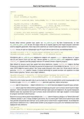 Beej’in Ag Programlama Kılavuzu
                                               ˘


main()
{
    int sockfd;
    struct sockaddr_in my_addr;

      sockfd = socket(AF_INET, SOCK_STREAM, 0); // hata kontrolünü ihmal etmeyin!

      my_addr.sin_family = AF_INET;         // konak bayt sıralaması
      my_addr.sin_port = htons(MYPORT);     // short, a˘ bayt sıralaması
                                                       g
      my_addr.sin_addr.s_addr = inet_addr("10.12.110.57");
      memset(&(my_addr.sin_zero), ’0’, 8); // yapının geriye kalanını sıfırlayalım

      // bind() için hata kontrolü yapmayı unutmayın:
      bind(sockfd, (struct sockaddr *)&my_addr, sizeof(struct sockaddr));
      .
      .
      .

Burada dikkat etmeniz gereken bazı seyler var: my_addr.sin_port Ag Byte Sıralamasında, ve tabii
                                              ¸                                   ˘
my_addr.sin_addr.s_addr de öyle. Bir ba¸ ka nokta ise en tepede çagrılmı¸ olan ba¸ lık dosyaları sistemden
                                                s                            ˘    s       s
sisteme degi¸ iklik gösterebilir. Kesin bilgi sahibi olabilmek için sisteminizdeki man sayfalarına bakmalısınız.
          ˘s
bind() konusu ile ilgili son söyleyecegim sey IP ve port edinme i¸ lemini biraz otomaktikle¸ tirilebilir:
                                      ˘   ¸                      s                         s
my_addr.sin_port = 0; // kullanılmayan herhangi bir port’u seç
my_addr.sin_addr.s_addr = INADDR_ANY; // IP adresimi kullan

Gördügünüz gibi my_addr.sin_port degi¸ keninin degerini sıfır yaparak bind() i¸ levine diyoruz ki "uygun
      ˘                                  ˘s          ˘                           s
olan bir port sayısını bizim için sen seç". Benzer sekilde my_addr.sin_addr.s_addr degi¸ keninin degerini
                                                   ¸                                   ˘s           ˘
INADDR_ANY yaparak üzerinde çalı¸ tıgı makinanın IP adresini almasını söylemi¸ oluyoruz.
                                     s ˘                                     s
Eger dikkatli bir okuyucu iseniz bazı seyleri fark etmi¸ olabilirsiniz, mesela INADDR_ANY degerini Ag Bayt
  ˘                                    ¸               s                                         ˘         ˘
Sıralamasına dönü¸ türmedim! Ne kadar da yaramaz bir programcıyım! Ama bildigim bir sey var: INADDR_ANY
                     s                                                           ˘       ¸
zaten SIFIR degerine kar¸ ılık geliyor! Yani hangi sırada dizerseniz dizin zaten sıfır. Ancak takıntılı olan pro-
                 ˘        s
gramcılar INADDR_ANY sabitinin mesela 12 olarak belirlendigi bir paralel evrenden söz açabilirler ve orada
                                                                 ˘
benim kodum çalı¸ maz. Tamam, sorun degil, hallederiz:
                   s                       ˘
my_addr.sin_port = htons(0); // kullanılmayan herhangi bir port’u seç
my_addr.sin_addr.s_addr = htonl(INADDR_ANY); // IP adresimi kullan

Sistemimiz artık o kadar ta¸ ınabilir oldu ki yani bu kadar olur. Bunu burada belirttim çünkü kar¸ ıla¸ acagınız kod
                           s                                                                     s s       ˘
örneklerinin çogu INADDR_ANY sabitini htonl() i¸ levinden geçirmez, kafanız karı¸ masın.
               ˘                                        s                                 s
bind() eger bir hata çıkarsa –1 degerini döndürür ve errno isimli hata kodu degi¸ kenine gerekli sayıyı yerle¸ tir.
        ˘                         ˘                                           ˘s                             s
bind() i¸ levini çagırırken dikkat etmeniz gereken bir ba¸ ka sey de sudur: port numarası olarak küçük bir deger
        s          ˘                                     s ¸         ¸                                       ˘
seçmeyin. 1024’ün altındaki tüm portlar REZERVE edilmi¸ tir (eger superuser degilseniz!). Bu sayıdan ba¸ layarak
                                                       s      ˘                 ˘                       s
65535’e kadar olan sayılardan birini port numarası olarak kullanabilirsiniz (tabii eger seçtiginiz numara ba¸ ka
                                                                                    ˘        ˘               s
bir program tarafından kullanılmıyorsa).
Bazen bir sunucuyu tekrar çalı¸ tırmaya kalktıgınızda bind() i¸ levinin ba¸ arısız oldugunu ve "Adres kullanımda"
                                s              ˘                 s         s           ˘
("Address already in use.") mesajı verdiginiz görürsünüz. Bu ne anlama gelir? Daha önce kullanılmı¸ bir soket
                                          ˘                                                            s
hala çekirdek seviyesinde takılı kalmı¸ tır ve bu yüzden portun kullanılmasını engellemektedir. Ya kendiliginden
                                        s                                                                  ˘
iptal olmasını beklersiniz ki bu 1 dakika kadar sürebilir ya da programınıza bu portu her halükârda kullanmasını
saglayacak kodu eklersiniz:
   ˘
int yes=1;
//char yes=’1’; // Solaris programcıları bunu kullanır


http://belgeler.org                               Linux Kitaplıgı
                                                               ˘                                            14 / 48
 