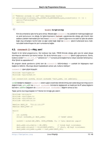 Beej’in Ag Programlama Kılavuzu
                                               ˘




// "Address already in use" hata mesajından kurtul
if (setsockopt(listener,SOL_SOCKET,SO_REUSEADDR,&yes,sizeof(int)) == –1) {
    perror("setsockopt");
    exit(1);
}


                                             bind() ile ilgili ek bilgi

     Kimi durumlarda bu i¸ lev ile hiç i¸ iniz olmaz. Mesela eger connect() ile uzaktaki bir makinaya baglanıyor
                         s              s                     ˘                                         ˘
     ve yerel portunuzun ne oldugu ile ilgilenmiyorsanız (telnet uygulamasında oldugu gibi önemli olan
                                     ˘                                                        ˘
     sadece uzaktaki makinadaki port ise) kısaca connect() i¸ levini çagırırsınız ve zaten bu i¸ lev de soketin
                                                                     s    ˘                       s
     baglı olup olmadıgını kontrol eder ve eger soket baglı degil ise bind() i¸ levini kullanarak bunu maki-
       ˘               ˘                          ˘           ˘     ˘             s
     nanızdaki kullanılmayan bir port numarasına baglar. ˘


4.3. connect()––Hey, sen!
Diyelim ki bir telnet programısınız. Sizi kullanan ki¸ i (tıpkı TRON ﬁlminde oldugu gibi) size bir soket dosya
                                                     s                            ˘
tanımlayıcısı edinmeniz için komut veriyor. Siz de bu komuta uyup socket() i¸ levini çagırıyorsunuz. Sonra,
                                                                                 s        ˘
kullanıcı sizden "10.12.110.57" adresine ve "23" numaralı porta baglanmanızı istiyor (standart telnet portu).
                                                                        ˘
Aha! Simdi ne yapacaksınız?
      ¸

Bir program olarak sanslısınız çünkü tam da connect() bölümündeyiz –– uzaktaki bir bilgisayara nasıl
                    ¸
baglanırız bölümü. Okumaya devam kaybedecek zaman yok, kullanıcı bekliyor!
   ˘

connect() i¸ levi söyle bir¸ eydir:
           s      ¸        s
#include <sys/types.h>
#include <sys/socket.h>

int connect(int sockfd, struct sockaddr *serv_addr, int addrlen);

sockfd dedigimiz degi¸ ken socket() sistem çagrısı tarafından döndürülmü¸ olan soket dosya tanımlayıcısının
             ˘       ˘s                      ˘                          s
degerini tutar. serv_addr ise struct sockaddr türünde bir degi¸ kendir ve hedef port ile IP adres bilgilerini
  ˘                                                             ˘s
barındırır. addrlen degi¸ keni de sizeof(struct sockaddr) degerini alırsa iyi olur.
                       ˘s                                          ˘

Ta¸ lar yerine oturmaya ba¸ ladı mı? Hemen bir örnege göz atalım:
  s                       s                        ˘
#include     <string.h>
#include     <sys/types.h>
#include     <sys/socket.h>
#include     <netinet/in.h>

#define DEST_IP   "10.12.110.57"
#define DEST_PORT 23

main()
{
    int sockfd;
    struct sockaddr_in dest_addr;                                 // hedef adres

      sockfd = socket(AF_INET, SOCK_STREAM, 0); // hata denetimi yapın!

      dest_addr.sin_family = AF_INET;          // konak bayt sıralaması
      dest_addr.sin_port = htons(DEST_PORT);   // short, a˘ bayt sıralaması
                                                          g
      dest_addr.sin_addr.s_addr = inet_addr(DEST_IP);


http://belgeler.org                             Linux Kitaplıgı
                                                             ˘                                          15 / 48
 