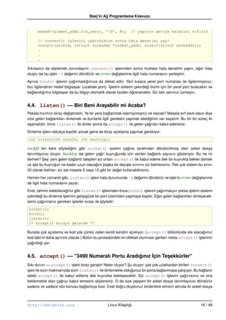 Beej’in Ag Programlama Kılavuzu
                                                ˘


      memset(&(dest_addr.sin_zero), ’0’, 8);                    // yapının geriye kalanını sıfırla

      // connect() i¸levini ça˘ırdıktan sonra hata denetimi yap!
                    s         g
      connect(sockfd, (struct sockaddr *)&dest_addr, sizeof(struct sockaddr));
      .
      .
      .

Sıkılsanız da söylemek zorundayım: connect() i¸ levinden sonra mutlaka hata denetimi yapın, eger hata
                                                      s                                               ˘
olu¸ tu ise bu i¸ lev –1 degerini döndürür ve errno degi¸ kenine ilgili hata numarasını yerle¸ tirir.
   s            s          ˘                          ˘s                                     s

Ayrıca bind() i¸ levini çagırmadıgımıza da dikkat edin. Yani kısaca yerel port numarası ile ilgilenmiyoruz;
                   s          ˘       ˘
bizi ilgilendiren hedef bilgisayar (uzaktaki port). ˙sletim sistemi çekirdegi bizim için bir yerel port bulacaktır ve
                                                    I¸                     ˘
baglandıgımız bilgisayar da bu bilgiyi otomatik olarak bizden ögrenecektir. Siz tatlı canınızı üzmeyin.
   ˘       ˘                                                      ˘


4.4. listen() –– Biri Beni Arayabilir mi Acaba?
Pekala hızımızı biraz degi¸ tirelim. Ya bir yere baglanmak istemiyorsanız ne olacak? Mesela sırf zevk olsun diye
                         ˘s                        ˘
size gelen baglantıları dinlemek ve bunlarla ilgili gerekeni yapmak istediginizi var sayalım. Bu tür bir süreç iki
               ˘                                                            ˘
a¸ amalıdır, önce listen() ile dinler sonra da accept() ile gelen çagrıları kabul edersiniz.
 s                                                                         ˘

Dinleme i¸ levi oldukça basittir ancak gene de biraz açıklama yapmak gerekiyor:
         s
int listen(int sockfd, int backlog);

sockfd bin kere söyledigim gibi socket() sistem çagrısı tarafından döndürülmü¸ olan soket dosya
                          ˘                              ˘                              s
tanımlayıcısı oluyor. backlog ise gelen çagrı kuyrugunda izin verilen baglantı sayısını gösteriyor. Bu ne mi
                                          ˘        ˘                    ˘
demek? Sey, yani gelen baglantı talepleri siz onları accept() ile kabul edene dek bir kuyrukta bekler demek
           ¸                 ˘
ve i¸ te bu kuyrugun ne kadar uzun olacagını ba¸ ka bir deyi¸ le sınırını siz belirlersiniz. Pek çok sistem bu sınırı
    s            ˘                         ˘      s           s
20 olarak belirler; siz ise mesela 5 veya 10 gibi bir deger kullanabilirsiniz.
                                                        ˘

Hemen her zamanki gibi, listen() i¸ levi hata durumunda –1 degerini döndürür ve tabii ki errno degi¸ kenine
                                  s                          ˘                                   ˘s
de ilgili hata numarasını yazar.

Evet, tahmin edebileceginiz gibi listen() i¸ levinden önce bind() i¸ levini çagırmalıyız yoksa i¸ letim sistemi
                        ˘                         s                     s          ˘                 s
çekirdegi bu dinleme i¸ lemini geli¸ igüzel bir port üzerinden yapmaya ba¸ lar. Eger gelen baglantıları dinleyecek-
        ˘             s            s                                     s       ˘           ˘
seniz çagırmanız gereken i¸ levler sırası ile söyledir:
          ˘                 s                   ¸
socket();
bind();
listen();
/* accept() buraya gelecek */

Burada çok açıklama ve kod yok çünkü zaten kendi kendini açıklıyor. (accept() bölümünde ele alacagımız    ˘
kod tabii ki daha ayrıntılı olacak.) Bütün bu prosedürdeki en dikktali olunması gerken nokta accept() i¸ levinin
                                                                                                       s
çagrıldıgı yer.
  ˘     ˘


4.5. accept() –– "3490 Numaralı Portu Aradıgınız ˙çin Tesekkürler"
                                           ˘     I      ¸
Sıkı durun –– accept() i¸ levi biraz gariptir! Neler oluyor? Su oluyor: çok çok uzaklardan birileri connect()
                              s                               ¸
i¸ evi ile sizin makinanızda sizin listen() ile dinlemekte oldugunuz bir porta baglanmaya çalı¸ ıyor. Bu baglantı
 s                                                              ˘                ˘             s           ˘
talebi accept() ile kabul edilene dek kuyrukta bekleyecektir. Siz accept() i¸ levini çagırırsınız ve ona
                                                                                     s          ˘
beklemekte olan çagrıyı kabul etmesini söylersiniz. O da size yepyeni bir soket dosya tanımlayıcısı döndürür
                       ˘
sadece ve sadece söz konusu baglantıya özel. Evet dogru duydunuz birdenbire elinizin altında iki soket dosya
                                     ˘                   ˘



http://belgeler.org                               Linux Kitaplıgı
                                                               ˘                                             16 / 48
 