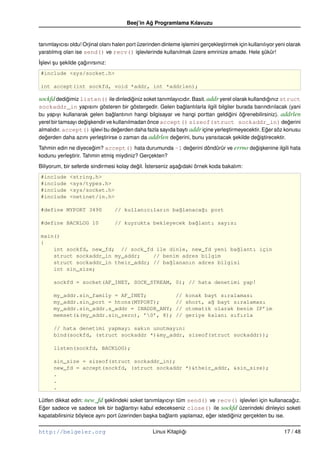 Beej’in Ag Programlama Kılavuzu
                                                 ˘


tanımlayıcısı oldu! Orjinal olanı halen port üzerinden dinleme i¸ lemini gerçekle¸ tirmek için kullanılıyor yeni olarak
                                                                s                s
yaratılmı¸ olan ise send() ve recv() i¸ levlerinde kullanılmak üzere emrinize amade. Hele sükür!
         s                                   s                                                       ¸
˙slevi su sekilde çagırırsınız:
I¸     ¸ ¸          ˘
 #include <sys/socket.h>

 int accept(int sockfd, void *addr, int *addrlen);

sockfd dedigimiz listen() ile dinlediginiz soket tanımlayıcıdır. Basit. addr yerel olarak kullandıgınız struct
           ˘                         ˘                                                            ˘
sockaddr_in yapısını gösteren bir göstergedir. Gelen baglantılarla ilgili bilgiler burada barındırılacak (yani
                                                       ˘
bu yapıyı kullanarak gelen baglantının hangi bilgisayar ve hangi porttan geldigini ögrenebilirsiniz). addrlen
                                 ˘                                                ˘     ˘
yerel bir tamsayı degi¸ kendir ve kullanılmadan önce accept() sizeof(struct sockaddr_in) degerini
                    ˘s                                                                                      ˘
almalıdır. accept() i¸ levi bu degerden daha fazla sayıda baytı addr içine yerle¸ tirmeyecektir. Eger söz konusu
                        s           ˘                                           s                 ˘
degerden daha azını yerle¸ tirirse o zaman da addrlen degerini, bunu yansıtacak sekilde degi¸ tirecektir.
   ˘                        s                             ˘                          ¸        ˘s
Tahmin edin ne diyecegim? accept() hata durumunda –1 degerini döndürür ve errno degi¸ kenine ilgili hata
                        ˘                              ˘                          ˘s
kodunu yerle¸ tirir. Tahmin etmi¸ miydiniz? Gerçekten?
            s                   s
Biliyorum, bir seferde sindirmesi kolay degil. ˙sterseniz a¸ agıdaki örnek koda bakalım:
                                          ˘ I              s ˘
 #include     <string.h>
 #include     <sys/types.h>
 #include     <sys/socket.h>
 #include     <netinet/in.h>

 #define MYPORT 3490              // kullanıcıların ba˘lanaca˘ı port
                                                      g      g

 #define BACKLOG 10               // kuyrukta bekleyecek ba˘lantı sayısı
                                                           g

 main()
 {
     int sockfd, new_fd; // sock_fd ile dinle, new_fd yeni ba˘lantı için
                                                              g
     struct sockaddr_in my_addr;    // benim adres bilgim
     struct sockaddr_in their_addr; // ba˘lananın adres bilgisi
                                         g
     int sin_size;

      sockfd = socket(AF_INET, SOCK_STREAM, 0); // hata denetimi yap!

      my_addr.sin_family = AF_INET;                           //   konak bayt sıralaması
      my_addr.sin_port = htons(MYPORT);                       //   short, a˘ bayt sıralaması
                                                                           g
      my_addr.sin_addr.s_addr = INADDR_ANY;                   //   otomatik olarak benim IP’im
      memset(&(my_addr.sin_zero), ’0’, 8);                   //   geriye kalanı sıfırla

      // hata denetimi yapmayı sakın unutmayın:
      bind(sockfd, (struct sockaddr *)&my_addr, sizeof(struct sockaddr));

      listen(sockfd, BACKLOG);

      sin_size = sizeof(struct sockaddr_in);
      new_fd = accept(sockfd, (struct sockaddr *)&their_addr, &sin_size);
      .
      .
      .

Lütfen dikkat edin: new_fd seklindeki soket tanımlayıcıyı tüm send() ve recv() i¸ levleri için kullanacagız.
                             ¸                                                         s                  ˘
Eger sadece ve sadece tek bir baglantıyı kabul edecekseniz close() ile sockfd üzerindeki dinleyici soketi
  ˘                                 ˘
kapatabilirsiniz böylece aynı port üzerinden ba¸ ka baglantı yaplamaz, eger istediginiz gerçekten bu ise.
                                               s      ˘                 ˘         ˘

http://belgeler.org                                Linux Kitaplıgı
                                                                ˘                                              17 / 48
 