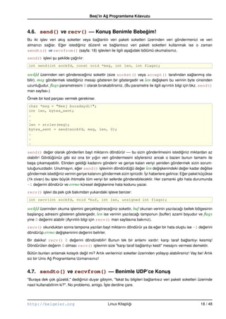 Beej’in Ag Programlama Kılavuzu
                                               ˘



4.6. send() ve recv() –– Konus Benimle Bebegim!
                             ¸             ˘
Bu iki i¸ lev veri akı¸ soketler veya baglantılı veri paketi soketleri üzerinden veri göndermenizi ve veri
        s              s                ˘
almanızı saglar. Eger istediginiz düzenli ve baglantısız veri paketi soketleri kullanmak ise o zaman
              ˘      ˘        ˘                    ˘
sendto() ve recvfrom() (sayfa: 18) i¸ levleri ile ilgili a¸ agıdaki bölümü okumalısınız.
                                          s               s ˘

send() i¸ levi su sekilde çagrılır:
        s      ¸ ¸          ˘
int send(int sockfd, const void *msg, int len, int flags);

sockfd üzerinden veri göndereceginiz sokettir (size socket() veya accept() tarafından saglanmı¸ ola-
                                  ˘                                                                       ˘     s
bilir). msg göndermek istediginiz mesajı gösteren bir göstergedir ve len degi¸ keni bu verinin byte cinsinden
                            ˘                                                  ˘s
uzunlugudur. ﬂags parametresini 0 olarak bırakabilirsiniz. (Bu parametre ile ilgili ayrıntılı bilgi için bkz. send()
         ˘
man sayfası.)

Örnek bir kod parçası vermek gerekirse:
char *msg = "Beej buradaydi!";
int len, bytes_sent;
.
.
len = strlen(msg);
bytes_sent = send(sockfd, msg, len, 0);
.
.
.

send() deger olarak gönderilen bayt miktarını döndürür –– bu sizin gönderilmesini istediginiz miktardan az
         ˘                                                                              ˘
olabilir! Gördügünüz gibi siz ona bir yıgın veri göndermesini söylersiniz ancak o bazen bunun tamamı ile
                ˘                          ˘
ba¸ a çıkamayabilir. Elinden geldigi kadarını gönderir ve geriye kalan veriyi yeniden göndermek sizin sorum-
   s                                 ˘
lulugunuzdadır. Unutmayın, eger send() i¸ levinin döndürdügü deger len degi¸ kenindeki deger kadar degilse
     ˘                          ˘             s                 ˘     ˘           ˘s               ˘           ˘
                    ˘                                            s        ˙yi haberlere gelince: Eger paket küçükse
göndermek istediginiz verinin geriye kalanını göndermek sizin i¸ inizdir. I                       ˘
(1k civarı) bu i¸ lev büyük ihtimalle tüm veriyi bir seferde gönderebilecektir. Her zamanki gibi hata durumunda
                s
–1 degerini döndürür ve errno küresel degi¸ kenine hata kodunu yazar.
        ˘                                    ˘s

recv() i¸ levi da pek çok bakımdan yukarıdaki i¸ leve benzer:
        s                                      s
int recv(int sockfd, void *buf, int len, unsigned int flags);

sockfd üzerinden okuma i¸ lemini gerçekle¸ tireceginiz sokettir, buf okunan verinin yazılacagı bellek bölgesinin
                           s               s      ˘                                         ˘
ba¸ langıç adresini gösteren göstergedir, len ise verinin yazılacagı tamponun (buffer) azami boyudur ve ﬂags
  s                                                                ˘
yine 0 degerini alabilir (Ayrıntılı bilgi için recv() man sayfasına bakınız).
         ˘

recv() okunduktan sonra tampona yazılan bayt miktarını döndürür ya da eger bir hata olu¸ tu ise –1 degerini
                                                                       ˘               s             ˘
döndürüp errno degi¸ keninini degerini belirler.
                 ˘s             ˘

Bir dakika! recv() 0 degerini döndürebilir! Bunun tek bir anlamı vardır: kar¸ ı taraf baglantıyı kesmi¸ !
                         ˘                                                          s           ˘             s
Döndürülen degerin 0 olması recv() i¸ levinin size "kar¸ ı taraf baglantıyı kesti" mesajını vermesi demektir.
              ˘                     s                  s           ˘

Bütün bunları anlamak kolaydı degil mi? Artık verilerinizi soketler üzerinden yollayıp alabilirsiniz! Vay be! Artık
                                ˘
siz bir Unix Ag Programlama Uzmanısınız!
              ˘


4.7. sendto() ve recvfrom() –– Benimle UDP’ce Konus
                                                  ¸
"Buraya dek çok güzeldi," dediginizi duyar gibiyim, "fakat bu bilgileri baglantısız veri paketi soketleri üzerinde
                                 ˘                                        ˘
nasıl kullanabilirim ki?". No problemo, amigo. ˙ste derdine çare.
                                               I¸




http://belgeler.org                                Linux Kitaplıgı
                                                                ˘                                           18 / 48
 