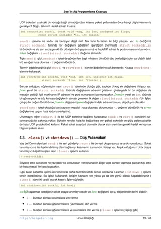 Beej’in Ag Programlama Kılavuzu
                                                ˘


UDP soketleri uzaktaki bir konaga baglı olmadıgından kılavuz paketi yollamadan önce hangi bilgiyi vermemiz
                               ˘    ˘         ˘
gerekiyor? Dogru tahmin! Hedef adres! Kısaca:
              ˘
int sendto(int sockfd, const void *msg, int len, unsigned int flags,
           const struct sockaddr *to, int tolen);

send() i¸ levine ne kadar da benziyor degil mi? Tek farkı fazladan iki bilgi parçası var. to dedigimiz
        s                               ˘                                                        ˘
struct sockaddr türünde bir degi¸ keni gösteren i¸ aretçidir (normalde struct sockaddr_in
                                   ˘s                s
türündedir ve siz son anda gerekli tür dönü¸ ümünü yaparsınız) ve hedef IP adresi ile port numarasını barındırır.
                                           s
tolen degi¸ keni sizeof(struct sockaddr) degerini almalıdır.
        ˘s                                           ˘
Tıpkı send() gibi, sendto() i¸ levi de gönderilen bayt miktarını döndürür (bu beklediginizden az olabilir tabii
                                  s                                                  ˘
ki!) ve eger hata oldu ise –1 degerini döndürür.
         ˘                      ˘
Tahmin edebileceginiz gibi recv() ve recvfrom() i¸ levleri birbirlerine çok benzerdir. Kısaca recvfrom()
                   ˘                             s
i¸ levine bakarsak:
 s
int recvfrom(int sockfd, void *buf, int len, unsigned int flags,
             struct sockaddr *from, int *fromlen);

Benzer oldugunu söylemi¸ tim yani: recv() i¸ levinde oldugu gibi, sadece birkaç ek degi¸ kene ihtiyacı var.
               ˘           s                    s            ˘                             ˘s
from yerel bir struct sockaddr türünde degi¸ kenin adresini gösteren göstergedir ki bu degi¸ ken de
                                                    ˘s                                              ˘s
mesajın geldigi ilgili makinanın IP adresini ve port numarasını barındıracaktır. fromlen yerel ve int türünde
                 ˘
bir göstergedir ve söz konusu degi¸ kenin alması gereken ilk deger sizeof(struct sockaddr)’dir. ˙slev,
                                  ˘s                            ˘                                        I¸
çalı¸ ıp bir deger döndürünce fromlen degi¸ keni from degi¸ kenindeki adresin boyunu depoluyor olacaktır.
    s           ˘                         ˘s             ˘s
recvfrom() i¸ levi okudugu bayt sayısını veya bir hata olu¸ ması durumunda –1 degerini döndürür (ve errno
            s           ˘                                 s                     ˘
degi¸ kenine uygun hata kodunu yerle¸ tirir).
  ˘s                                s
Unutmayın, eger connect() ile bir UDP soketine baglantı kurarsanız send() ve recv() i¸ levlerini kul-
               ˘                                        ˘                                           s
lanmanızda bir sakınca yoktur. Soketin kendisi hala bir baglantısız veri paketi soketidir ve gidip gelen paketler
                                                          ˘
de hala UDP protokolünü kullanır. Fakat soket arayüzü otomatik olarak sizin yerinize gerekli hedef ve kaynak
bilgisini pakete ekler.


4.8. close() ve shutdown() –– Düs Yakamdan!
                                ¸
Vay be! Deminden beri send() ile veri gönderip recv() ile de veri okuyorsunuz ve artık yoruldunuz. Soket
tanımlayıcınız ile ili¸ kilendirilmi¸ olan baglantıyı kesmenin zamanıdır. Kolayı var. Alı¸ ık oldugunuz Unix dosya
                      s             s        ˘                                           s        ˘
tanımlayıcı kapatma i¸ levi olan close() i¸ levini kullanın:
                         s                      s
close(sockfd);

Böylece artık bu sokete ne yazılabilir ne de buradan veri okunabilir. Diger uçta bunları yapmaya çalı¸ an ki¸ i artık
                                                                        ˘                            s      s
bir hata mesajı ile kar¸ ıla¸ acaktır.
                       s s
Eger soket kapatma i¸ lemi üzerinde biraz daha deentim sahibi olmak isterseniz o zaman shutdown() i¸ levini
  ˘                    s                                                                                    s
tercih edebilirsiniz. Bu i¸ levi kullanarak ileti¸ im kanalını tek yönlü ya da çift yönlü olarak kapatabilirsiniz (
                          s                      s
close() i¸ levi iki taraﬂı olarak keser). ˙slev söyledir:
           s                               I¸     ¸
int shutdown(int sockfd, int how);

sockfd kapatmak istediginiz soket dosya tanımlayıcısıdır ve how degi¸ keni de su degerlerden birini alabilir:
                      ˘                                           ˘s          ¸    ˘

  •   0 –– Bundan sonraki okumalara izin verme

  •   1 –– Bundan sonraki göndermelere (yazmalara) izin verme

  •   2 –– Bundan sonraki göndermelere ve okumalara izin verme (close() i¸ levinin yaptıgı gibi)
                                                                         s              ˘

http://belgeler.org                               Linux Kitaplıgı
                                                               ˘                                             19 / 48
 