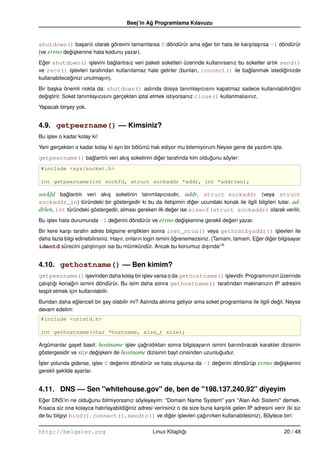 Beej’in Ag Programlama Kılavuzu
                                                ˘


shutdown() ba¸ arılı olarak görevini tamamlarsa 0 döndürür ama eger bir hata ile kar¸ ıla¸ ırsa –1 döndürür
             s                                                  ˘                   s s
(ve errno degi¸ kenine hata kodunu yazar).
            ˘s
Eger shutdown() i¸ levini baglantısız veri paketi soketleri üzerinde kullanırsanız bu soketler artık send()
  ˘                   s         ˘
ve recv() i¸ levleri tarafından kullanılamaz hale gelirler (bunları, connect() ile baglanmak istediginizde
             s                                                                         ˘              ˘
kullanabileceginizi unutmayın).
             ˘
Bir ba¸ ka önemli nokta da: shutdown() aslında dosya tanımlayıcısını kapatmaz sadece kullanılabilirligini
       s                                                                                             ˘
degi¸ tirir. Soket tanımlayıcısını gerçekten iptal etmek istiyorsanız close() kullanmalısınız.
   ˘s
Yapacak bir¸ ey yok.
           s


4.9. getpeername() –– Kimsiniz?
Bu i¸ lev o kadar kolay ki!
    s
Yani gerçekten o kadar kolay ki ayrı bir bölümü hak ediyor mu bilemiyorum.Neyse gene de yazdım i¸ te.
                                                                                                s
getpeername() baglantılı veri akı¸ soketinin diger tarafında kim oldugunu söyler:
                ˘                s             ˘                     ˘
#include <sys/socket.h>

int getpeername(int sockfd, struct sockaddr *addr, int *addrlen);

sockfd baglantılı veri akı¸ soketinin tanımlayıcısıdır, addr, struct sockaddr (veya struct
           ˘                s
sockaddr_in) türündeki bir göstergedir ki bu da ileti¸ imin diger ucundaki konak ile ilgili bilgileri tutar. ad-
                                                       s        ˘
drlen, int türündeki göstergedir, alması gereken ilk deger ise sizeof(struct sockaddr) olarak verilir.
                                                       ˘
Bu i¸ lev hata durumunda –1 degerini döndürür ve errno degi¸ kenine gerekli degeri yazar.
    s                         ˘                          ˘s                   ˘
Bir kere kar¸ ı tarafın adres bilgisine eri¸ tikten sonra inet_ntoa() veya gethostbyaddr() i¸ levleri ile
            s                               s                                                          s
daha fazla bilgi edinebilirsiniz. Hayır, onların login ismini ögrenemezsiniz. (Tamam, tamam. Eger diger bilgisayar
                                                               ˘                              ˘     ˘
identd sürecini çalı¸ tırıyor ise bu mümkündür. Ancak bu konumuz dı¸ ında (4)
                        s                                                  s


4.10. gethostname() –– Ben kimim?
getpeername() i¸ evinden daha kolay bir i¸ lev varsa o da gethostname() i¸ levidir. Programınızın üzerinde
                      s                      s                           s
çalı¸ tıgı konagın ismini döndürür. Bu isim daha sonra gethostname() tarafından makinanızın IP adresini
    s ˘        ˘
tespit etmek için kullanılabilir.
Bundan daha eglenceli bir sey olabilir mi? Aslında aklıma geliyor ama soket programlama ile ilgili degil. Neyse
              ˘           ¸                                                                          ˘
devam edelim:
#include <unistd.h>

int gethostname(char *hostname, size_t size);

Argümanlar gayet basit: hostname i¸ lev çagrıldıktan sonra bilgisayarın ismini barındıracak karakter dizisinin
                                      s    ˘
göstergesidir ve size degi¸ keni de hostname dizisinin bayt cinsinden uzunlugudur.
                        ˘s                                                  ˘
˙sler yolunda giderse, i¸ lev 0 degerini döndürür ve hata olu¸ ursa da –1 degerini döndürüp errno degi¸ kenini
I¸                       s        ˘                          s              ˘                       ˘s
gerekli sekilde ayarlar.
        ¸


4.11. DNS –– Sen "whitehouse.gov" de, ben de "198.137.240.92" diyeyim
Eger DNS’in ne oldugunu bilmiyorsanız söyleyeyim: "Domain Name System" yani "Alan Adı Sistemi" demek.
 ˘                  ˘
Kısaca siz ona kolayca hatırlayabildiginiz adresi verirsiniz o da size buna kar¸ ılık gelen IP adresini verir (ki siz
                                     ˘                                         s
de bu bilgiyi bind(), connect(), sendto() ve diger i¸ levleri çagırırken kullanabilesiniz). Böylece biri:
                                                         ˘ s            ˘

http://belgeler.org                               Linux Kitaplıgı
                                                               ˘                                             20 / 48
 