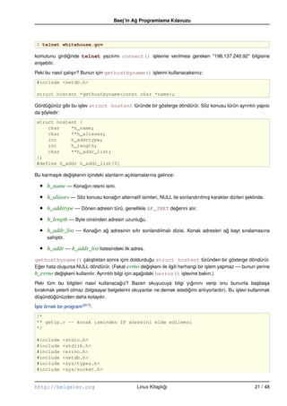 Beej’in Ag Programlama Kılavuzu
                                              ˘



 $ telnet whitehouse.gov

komutunu girdiginde telnet yazılımı connect() i¸ levine verilmesi gereken "198.137.240.92" bilgisine
              ˘                                s
eri¸ ebilir.
   s

Peki bu nasıl çalı¸ ır? Bunun için gethostbyname() i¸ levini kullanacaksınız:
                  s                                 s
 #include <netdb.h>

 struct hostent *gethostbyname(const char *name);

Gördügünüz gibi bu i¸ lev struct hostent türünde bir gösterge döndürür. Söz konusu türün ayrıntılı yapısı
      ˘             s
da söyledir:
   ¸
 struct hostent {
     char    *h_name;
     char    **h_aliases;
     int     h_addrtype;
     int     h_length;
     char    **h_addr_list;
 };
 #define h_addr h_addr_list[0]

Bu karma¸ ık degi¸ kenin içindeki alanların açıklamalarına gelince:
        s      ˘s

  •   h_name –– Konagın resmi ismi.
                    ˘

  •   h_aliases –– Söz konusu konagın alternatif isimleri, NULL ile sonlandırılmı¸ karakter dizileri seklinde.
                                  ˘                                              s                   ¸

  •   h_addrtype –– Dönen adresin türü, genellikle AF_INET degerini alır.
                                                             ˘

  •   h_length –– Byte cinsinden adresin uzunlugu.
                                               ˘

  •   h_addr_list –– Konagın ag adresinin sıfır sonlandılmalı dizisi. Konak adresleri ag bayt sıralamasına
                         ˘    ˘                                                        ˘
      sahiptir.

  •   h_addr –– h_addr_list listesindeki ilk adres.
gethostbyname() çalı¸ tıktan sonra içini doldurdugu struct hostent türünden bir gösterge döndürür.
                    s                            ˘
Eger hata olu¸ ursa NULL döndürür. (Fakat errno degi¸ keni ile ilgili herhangi bir i¸ lem yapmaz –– bunun yerine
 ˘           s                                             ˘s                        s
h_errno degi¸ keni kullanılır. Ayrıntılı bilgi için a¸ agıdaki herror() i¸ levine bakın.)
            ˘s                                       s ˘                 s

Peki tüm bu bilgileri nasıl kullanacagız? Bazen okuyucuya bilgi yıgınını verip onu bununla ba¸ ba¸ a
                                        ˘                                 ˘                                  s s
bırakmak yeterli olmaz (bilgisayar belgelerini okuyanlar ne demek istedigimi anlıyorlardır). Bu i¸ levi kullanmak
                                                                        ˘                        s
dü¸ ündügünüzden daha kolaydır.
   s    ˘
˙ste örnek bir program (B17):
I¸
 /*
 ** getip.c –– konak isminden IP adresini elde edilmesi
 */

 #include     <stdio.h>
 #include     <stdlib.h>
 #include     <errno.h>
 #include     <netdb.h>
 #include     <sys/types.h>
 #include     <sys/socket.h>


http://belgeler.org                              Linux Kitaplıgı
                                                              ˘                                          21 / 48
 