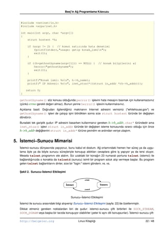 Beej’in Ag Programlama Kılavuzu
                                                   ˘


   #include <netinet/in.h>
   #include <arpa/inet.h>

   int main(int argc, char *argv[])
   {
       struct hostent *h;

        if (argc != 2) { // komut satırında hata denetimi
            fprintf(stderr,"usage: getip konak_ismin");
            exit(1);
        }

        if ((h=gethostbyname(argv[1])) == NULL) {                      // konak bilgilerini al
            herror("gethostbyname");
            exit(1);
        }

        printf("Konak ismi: %sn", h–>h_name);
        printf(" IP Adresi: %sn", inet_ntoa(*((struct in_addr *)h–>h_addr)));

       return 0;
   }

  gethostbyname() söz konusu oldugunda perror() i¸ levini hata mesajını basmak için kullanamazsınız
                                        ˘                s
  (çünkü errno gerekli degeri almaz). Bunun yerine herror() i¸ levini kullanmalısınız.
                         ˘                                   s
  Açıklama basit: Dogrudan ilgilendiginiz makinanın Internet adresini verirsiniz ("whitehouse.gov") ve
                    ˘               ˘
  gethostbyname() i¸ levi de çalı¸ ıp i¸ ini bitirdikten sonra size struct hostent türünde bir degi¸ ken
                      s           s s                                                            ˘s
  döndürür.
  Buradaki tek gariplik sudur: IP adresini basarken kullanmanız gereken h–>h_addr, char* türündedir ama
                        ¸
  inet_ntoa() i¸ levi struct in_addr türünde bir degi¸ ken isteme konusunda ısrarcı oldugu için önce
                   s                                        ˘s                              ˘
  h–>h_addr degigkenini struct in_addr* türüne çevirdim ve ardından veriye ula¸ tım.
                 ˘ ˘                                                               s


5. ˙stemci–Sunucu Mimarisi
   I
  ˙stemci–sunucu dünyasında ya¸ ıyoruz, bunu kabul et dostum. Ag ortamındaki hemen her süreç ya da uygu-
  I                             s                                    ˘
  lama öyle ya da böyle sunucu süreçleriyle konu¸ up aldıkları cevaplara göre i¸ yapıyor ya da tersi oluyor.
                                                      s                          s
  Mesela telnet programını ele alalım. Siz uzaktaki bir konagın 23 numaralı portuna telnet (istemci) ile
                                                                   ˘
  baglandıgınızda o konakta da telnetd (sunucu) isimli bir program soluk alıp vermeye ba¸ lar. Bu program
     ˘    ˘                                                                                s
  gelen telnet baglantılarını dinler, size bir "login:" istemi gönderir, vs. vs.
                   ˘


  Sekil 2. Sunucu–˙stemci Etkilesimi
  ¸               I             ¸




                                               Sunucu–˙stemci Etkile¸ imi
                                                      I             s

  ˙stemci ile sunucu arasındaki bilgi alı¸ veri¸ i Sunucu–Istemci Etkile¸ imi (sayfa: 22)’de özetlenmi¸ tir.
  I                                      s     s          ˙             s                             s
  Dikkat etmeniz gereken noktalardan biri de sudur: istemci–sunucu çifti birbirleri ile SOCK_STREAM,
                                                ¸
  SOCK_DGRAM veya ba¸ ka bir tarzda konu¸ uyor olabilirler (yeter ki aynı dili konu¸ sunlar). ˙stemci–sunucu çift-
                      s                 s                                          s          I

  http://belgeler.org                                Linux Kitaplıgı
                                                                  ˘                                            22 / 48
 