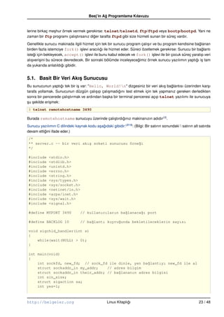 Beej’in Ag Programlama Kılavuzu
                                                ˘


lerine birkaç me¸ hur örnek vermek gerekirse: telnet/telnetd, ftp/ftpd veya bootp/bootpd. Yani ne
                s
zaman bir ftp programı çalı¸ tırsanız diger tarafta ftpd gibi size hizmeti sunan bir süreç vardır.
                             s          ˘
Genellikle sunucu makinada ilgili hizmet için tek bir sunucu program çalı¸ ır ve bu program kendisine baglanan
                                                                           s                             ˘
birden fazla istemciye fork() i¸ levi aracılıgı ile hizmet eder. Süreci özetlemek gerekirse: Sunucu bir baglantı
                                  s           ˘                                                            ˘
istegi için bekleyecek, accept() i¸ levi ile bunu kabul edecek ve fork() i¸ levi ile bir çocuk süreç yaratıp veri
     ˘                               s                                        s
alı¸ veri¸ ini bu sürece devredecek. Bir sonraki bölümde inceleyecegimiz örnek sunucu yazılımın yaptıgı i¸ tam
   s     s                                                           ˘                                 ˘ s
da yukarıda anlatıldıgı gibidir.
                        ˘


5.1. Basit Bir Veri Akıs Sunucusu
                       ¸
Bu sunucunun yaptıgı tek bir i¸ var: "Hello, World!n" dizgesiniz bir veri akı¸ baglantısı üzerinden kar¸ ı
                     ˘        s                                                   s  ˘                     s
tarafa yollamak. Sunucunun düzgün çalı¸ ıp çalı¸ madıgını test etmek için tek yapmanız gereken derledikten
                                         s      s       ˘
sonra bir pencerede çalı¸ tırmak ve ardından ba¸ ka bir terminal penceresi açıp telnet yazılımı ile sunucuya
                        s                      s
su sekilde eri¸ mek:
¸ ¸           s
$ telnet remotehostname 3490

Burada remotehostname sunucuyu üzerinde çalı¸ tırdıgınız makinanızın adıdır (5).
                                            s      ˘
Sunucu yazılımın C dilindeki kaynak kodu a¸ agıdaki gibidir: (B19): (Bilgi: Bir satırın sonundaki  satırın alt satırda
                                          s ˘
devam ettigini ifade eder.)
          ˘
/*
** server.c –– bir veri akı¸ soketi sunucusu örne˘i
                           s                     g
*/

#include      <stdio.h>
#include      <stdlib.h>
#include      <unistd.h>
#include      <errno.h>
#include      <string.h>
#include      <sys/types.h>
#include      <sys/socket.h>
#include      <netinet/in.h>
#include      <arpa/inet.h>
#include      <sys/wait.h>
#include      <signal.h>

#define MYPORT 3490               // kullanıcıların ba˘lanaca˘ı port
                                                      g      g

#define BACKLOG 10                // ba˘lantı kuyru˘unda bekletileceklerin sayısı
                                       g           g

void sigchld_handler(int s)
{
    while(wait(NULL) > 0);
}

int main(void)
{
    int sockfd, new_fd; // sock_fd ile dinle, yen ba˘lantıyı new_fd ile al
                                                     g
    struct sockaddr_in my_addr;    // adres bilgim
    struct sockaddr_in their_addr; // ba˘lananın adres bilgisi
                                        g
    int sin_size;
    struct sigaction sa;
    int yes=1;



http://belgeler.org                                Linux Kitaplıgı
                                                                ˘                                              23 / 48
 