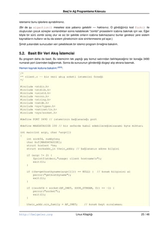 Beej’in Ag Programlama Kılavuzu
                                                  ˘


isterseniz bunu i¸ levlere ayırabilirsiniz.
                 s

(Bir de su sigaction() meselesi size yabancı gelebilir –– haklısınız. O gördügünüz kod fork() ile
          ¸                                                                          ˘
olu¸ turulan çocuk süreçler sonlandıktan sonra kalabilecek "zombi" proseslerin icabına bakmak için var. Eger
   s                                                                                                     ˘
böyle bir sürü zombi süreç olur ve siz bir sekilde onların icabına bakmazsanız bunlar gereksiz yere sistem
                                            ¸
kaynaklarını kullanır ve bu da sistem yöneticinizin size sinirlenmesine yol açar.)

Simdi yukarıdaki sunucudan veri çekebilecek bir istemci program örnegine bakalım.
¸                                                                   ˘


5.2. Basit Bir Veri Akıs ˙stemcisi
                       ¸I
Bu program daha da basit. Bu istemcinin tek yaptıgı sey komut satırından belirleyeceginiz bir konaga 3490
                                                 ˘ ¸                                ˘             ˘
numaralı port üzerinden baglanmak. Sonra da sunucunun gönderdigi dizgeyi alıp ekrana basmak.
                          ˘                                    ˘

Hemen kaynak koduna bakalım: (B20):
/*
** client.c –– bir veri akı¸ soketi istemcisi örne˘i
                           s                      g
*/

#include      <stdio.h>
#include      <stdlib.h>
#include      <unistd.h>
#include      <errno.h>
#include      <string.h>
#include      <netdb.h>
#include      <sys/types.h>
#include      <netinet/in.h>
#include      <sys/socket.h>

#define PORT 3490 // istemcinin ba˘lanaca˘ı port
                                  g      g

#define MAXDATASIZE 100 // bir seferde kabul edebilece˘imizazami byte miktarı
                                                      g

int main(int argc, char *argv[])
{
    int sockfd, numbytes;
    char buf[MAXDATASIZE];
    struct hostent *he;
    struct sockaddr_in their_addr; // ba˘lananın adres bilgisi
                                        g

       if (argc != 2) {
           fprintf(stderr,"usage: client hostnamen");
           exit(1);
       }

       if ((he=gethostbyname(argv[1])) == NULL) {                   // konak bilgisini al
           perror("gethostbyname");
           exit(1);
       }

       if ((sockfd = socket(AF_INET, SOCK_STREAM, 0)) == –1) {
           perror("socket");
           exit(1);
       }

       their_addr.sin_family = AF_INET;                  // konak bayt sıralaması


http://belgeler.org                               Linux Kitaplıgı
                                                               ˘                                     25 / 48
 