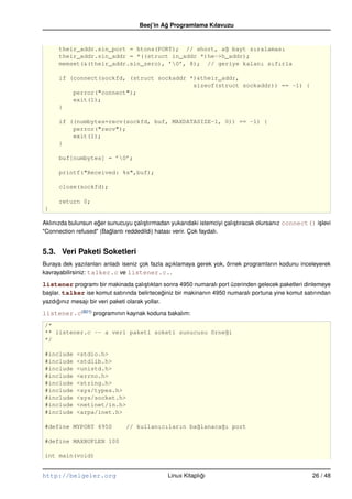 Beej’in Ag Programlama Kılavuzu
                                                ˘


      their_addr.sin_port = htons(PORT); // short, a˘ bayt sıralaması
                                                     g
      their_addr.sin_addr = *((struct in_addr *)he–>h_addr);
      memset(&(their_addr.sin_zero), ’0’, 8); // geriye kalanı sıfırla

      if (connect(sockfd, (struct sockaddr *)&their_addr,
                                            sizeof(struct sockaddr)) == –1) {
          perror("connect");
          exit(1);
      }

      if ((numbytes=recv(sockfd, buf, MAXDATASIZE–1, 0)) == –1) {
          perror("recv");
          exit(1);
      }

      buf[numbytes] = ’0’;

      printf("Received: %s",buf);

      close(sockfd);

      return 0;
}

Aklınızda bulunsun eger sunucuyu çalı¸ tırmadan yukarıdaki istemciyi çalı¸ tıracak olursanız connect() i¸ levi
                    ˘                s                                   s                              s
"Connection refused" (Baglantı reddedildi) hatası verir. Çok faydalı.
                         ˘


5.3. Veri Paketi Soketleri
Buraya dek yazılanları anladı iseniz çok fazla açıklamaya gerek yok, örnek programların kodunu inceleyerek
kavrayabilirsiniz: talker.c ve listener.c..

listener programı bir makinada çalı¸ tıktan sonra 4950 numaralı port üzerinden gelecek paketleri dinlemeye
                                      s
ba¸ lar. talker ise komut satırında belirteceginiz bir makinanın 4950 numaralı portuna yine komut satırından
  s                                          ˘
yazdıgınız mesajı bir veri paketi olarak yollar.
     ˘

listener.c(B21) programının kaynak koduna bakalım:
/*
** listener.c –– a veri paketi soketi sunucusu örne˘i
                                                   g
*/

#include     <stdio.h>
#include     <stdlib.h>
#include     <unistd.h>
#include     <errno.h>
#include     <string.h>
#include     <sys/types.h>
#include     <sys/socket.h>
#include     <netinet/in.h>
#include     <arpa/inet.h>

#define MYPORT 4950               // kullanıcıların ba˘lanaca˘ı port
                                                      g      g

#define MAXBUFLEN 100

int main(void)


http://belgeler.org                                Linux Kitaplıgı
                                                                ˘                                      26 / 48
 