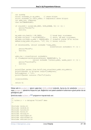Beej’in Ag Programlama Kılavuzu
                                              ˘


{
      int sockfd;
      struct sockaddr_in my_addr;    // adres bilgim
      struct sockaddr_in their_addr; // ba˘lananın adres bilgisi
                                          g
      int addr_len, numbytes;
      char buf[MAXBUFLEN];

      if ((sockfd = socket(AF_INET, SOCK_DGRAM, 0)) == –1) {
          perror("socket");
          exit(1);
      }

      my_addr.sin_family = AF_INET;                       //   konak bayt sıralaması
      my_addr.sin_port = htons(MYPORT);                   //   short, a˘ bayt sıralaması
                                                                       g
      my_addr.sin_addr.s_addr = INADDR_ANY;               //   otomatik olarak IP’mi kullan
      memset(&(my_addr.sin_zero), ’0’, 8);               //   kalanı sıfırla

      if (bind(sockfd, (struct sockaddr *)&my_addr,
                                            sizeof(struct sockaddr)) == –1) {
          perror("bind");
          exit(1);
      }

      addr_len = sizeof(struct sockaddr);
      if ((numbytes=recvfrom(sockfd,buf, MAXBUFLEN–1, 0,
                         (struct sockaddr *)&their_addr, &addr_len)) == –1) {
          perror("recvfrom");
          exit(1);
      }

      printf("got packet from %sn",inet_ntoa(their_addr.sin_addr));
      printf("packet is %d bytes longn",numbytes);
      buf[numbytes] = ’0’;
      printf("packet contains "%s"n",buf);

      close(sockfd);

      return 0;
}

Dikkat edin ki socket() i¸ levini çagırırken SOCK_DGRAM kullandık. Ayrıca bu tür soketlerde listen()
                           s         ˘
veya accept() i¸ levlerine ihtiyacımız yok. Baglantısız veri paketi soketlerini kullanmanın güzel yanları da var
                 s                            ˘
gördügünüz gibi!
      ˘
Simdi de sırada talker.c(B22) programının kaynak kodu var::
¸
/*
** talker.c –– a datagram "client" demo
*/

#include     <stdio.h>
#include     <stdlib.h>
#include     <unistd.h>
#include     <errno.h>
#include     <string.h>
#include     <sys/types.h>
#include     <sys/socket.h>
#include     <netinet/in.h>


http://belgeler.org                             Linux Kitaplıgı
                                                             ˘                                          27 / 48
 